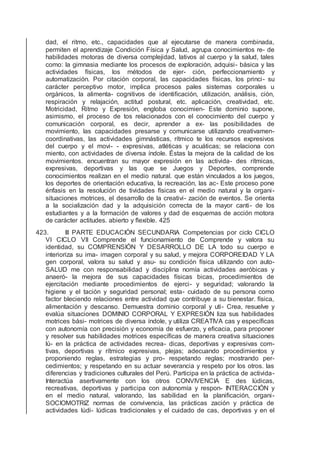 dad, el ritmo, etc., capacidades que al ejecutarse de manera combinada,
permiten el aprendizaje Condición Física y Salud, agrupa conocimientos re- de
habilidades motoras de diversa complejidad, lativos al cuerpo y la salud, tales
como: la gimnasia mediante los procesos de exploración, adquisi- básica y las
actividades físicas, los métodos de ejer- ción, perfeccionamiento y
automatización. Por citación corporal, las capacidades físicas, los princi- su
carácter perceptivo motor, implica procesos pales sistemas corporales u
orgánicos, la alimenta- cognitivos de identiﬁcación, utilización, análisis, ción,
respiración y relajación, actitud postural, etc. aplicación, creatividad, etc.
Motricidad, Ritmo y Expresión, engloba conocimien- Este dominio supone,
asimismo, el proceso de tos relacionados con el conocimiento del cuerpo y
comunicación corporal, es decir, aprender a ex- las posibilidades de
movimiento, las capacidades presarse y comunicarse utilizando creativamen-
coordinativas, las actividades gimnásticas, rítmico te los recursos expresivos
del cuerpo y el movi- - expresivas, atléticas y acuáticas; se relaciona con
miento, con actividades de diversa índole. Éstas la mejora de la calidad de los
movimientos. encuentran su mayor expresión en las activida- des rítmicas,
expresivas, deportivas y las que se Juegos y Deportes, comprende
conocimientos realizan en el medio natural. que están vinculados a los juegos,
los deportes de orientación educativa, la recreación, las ac- Este proceso pone
énfasis en la resolución de tividades físicas en el medio natural y la organi-
situaciones motrices, el desarrollo de la creativi- zación de eventos. Se orienta
a la socialización dad y la adquisición correcta de la mayor canti- de los
estudiantes y a la formación de valores y dad de esquemas de acción motora
de carácter actitudes. abierto y ﬂexible. 425
423. III PARTE EDUCACIÓN SECUNDARIA Competencias por ciclo CICLO
VI CICLO VII Comprende el funcionamiento de Comprende y valora su
identidad, su COMPRENSIÓN Y DESARROLLO DE LA todo su cuerpo e
interioriza su ima- imagen corporal y su salud, y mejora CORPOREIDAD Y LA
gen corporal, valora su salud y asu- su condición física utilizando con auto-
SALUD me con responsabilidad y disciplina nomía actividades aeróbicas y
anaeró- la mejora de sus capacidades físicas bicas, procedimientos de
ejercitación mediante procedimientos de ejerci- y seguridad; valorando la
higiene y el tación y seguridad personal; esta- cuidado de su persona como
factor bleciendo relaciones entre actividad que contribuye a su bienestar. física,
alimentación y descanso. Demuestra dominio corporal y uti- Crea, resuelve y
evalúa situaciones DOMINIO CORPORAL Y EXPRESIÓN liza sus habilidades
motrices bási- motrices de diversa índole, y utiliza CREATIVA cas y especíﬁcas
con autonomía con precisión y economía de esfuerzo, y eﬁcacia, para proponer
y resolver sus habilidades motrices especíﬁcas de manera creativa situaciones
lú- en la práctica de actividades recrea- dicas, deportivas y expresivas com-
tivas, deportivas y rítmico expresivas, plejas; adecuando procedimientos y
proponiendo reglas, estrategias y pro- respetando reglas; mostrando per-
cedimientos; y respetando en su actuar severancia y respeto por los otros. las
diferencias y tradiciones culturales del Perú. Participa en la práctica de activida-
Interactúa asertivamente con los otros CONVIVENCIA E des lúdicas,
recreativas, deportivas y participa con autonomía y respon- INTERACCIÓN y
en el medio natural, valorando, las sabilidad en la planiﬁcación, organi-
SOCIOMOTRIZ normas de convivencia, las prácticas zación y práctica de
actividades lúdi- lúdicas tradicionales y el cuidado de cas, deportivas y en el
 