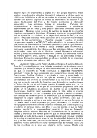 deportes tipos de lanzamientos, y explica los • Los juegos deportivos: fútbol,
voleibol, procedimientos utilizados. básquetbol, balonmano y béisbol: nociones
• Utiliza sus habilidades acuáticas para sobre los sistemas y tácticas de juego
ejecutar con dominio corporal los estilos de elementales. la natación. • Los
juegos tradicionales del Perú y del mundo. Convivencia e interacción
sociomotriz • Las actividades físicas en ambientes • Participa con
responsabilidad e interactúa naturales: campamento y actividades
asertivamente con los otros y toma propias. decisiones acertadas sobre las
estrategias • Nociones sobre gestión de eventos: de juego de los deportes
colectivos. campeonatos deportivos. • Propone y practica en equipo actividades
lúdicas a partir del conocimiento de los juegos tradicionales del Perú y de otros
países. • Organiza en equipo y toma decisiones en la realización de actividades
propias de los campamentos. • Planiﬁca, organiza y practica en equipo
campeonatos deportivos. ACTITUDES Valora el cuidado de su cuerpo, la salud
y la práctica de actividad física. Demuestra persistencia para el logro de metas.
Muestra seguridad en sí mismo y actitud favorable para desinhibirse y
expresarse corporalmente. Se interesa por las actividades lúdicas y rítmicas
tradicionales, como parte de su identidad cultural. Demuestra solidaridad,
respeto y acepta las diferencias con los otros. Controla sus emociones y actúa
de manera positiva antes, durante y después de las actividades lúdicas y
deportivas. Demuestra responsabilidad en el uso y cuidado de los materiales
educativos e infraestructura utilizada. 436
434. Educación Religiosa 2.9 Área: Educación Religiosa Fundamentación El
Área de Educación Religiosa parte del valor humanizador de lo religioso para el
desarrollo y la formación integral de todas las dimensiones de la persona, entre
las que se encuentra de modo constitutivo, la capacidad trascendente,
espiritual y moral. Se han considerado dos competencias propias del área:
Comprensión Doctrinal Cristiana y acogiendo a todos, y presentando con
claridad Discernimiento de Fe, las que se articulan y los contenidos y
características del proyecto de complementan a su vez con la Formación de
vida que surge del evangelio de Jesucristo, para la conciencia moral cristiana y
el Testimonio de que los estudiantes puedan, libremente, optar vida, los dos
organizadores generales de los por él. conocimientos propuestos para cada
grado. En la Educación Secundaria, los jóvenes se La competencia de
Comprensión Doctrinal hacen preguntas sobre la vida, sobre sí mismos
Cristiana consiste en conocer, comprender y ser y sobre la existencia, es decir,
son capaces de capaz de aplicar las enseñanzas que se recogen profundizar y
trascender la propia existencia de las fuentes doctrinales, para que el
estudiante concreta y abrirse a una visión espiritual, en un vaya formando su
conciencia moral, la cual se proceso progresivo, de acuerdo con su edad, sus
hará progresivamente buscando la sinceridad intereses, sus vivencias previas y
el entorno en consigo mismo, con Dios y con los demás, el que se hallan
insertos. ejercitando la responsabilidad personal. El área de Educación
Religiosa enfatiza además, Mediante el Discernimiento de Fe, se busca los
valores y propuestas que forman parte del que los estudiantes desarrollen su
capacidad proyecto de Dios para la humanidad: la dignidad, reﬂexiva y analítica
frente a los acontecimientos el amor, la paz, la solidaridad, la justicia, la de la
vida y de las situaciones, para actuar de libertad, y todo cuanto contribuye al
desarrollo manera coherente con la fe y ser testimonios de de todos y cada uno
de los miembros de la gran vida cristiana. familia humana. Desde esta
 