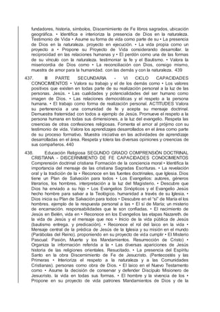 fundadores, historia, símbolos, Discernimiento de Fe libros sagrados, ubicación
geográﬁca. • Identiﬁca e interioriza la presencia de Dios en la naturaleza.
Testimonio de Vida • Asume su forma de vida como parte de su • La presencia
de Dios en la naturaleza. proyecto en ejecución. • La vida propia como un
proyecto a • Propone su Proyecto de Vida considerando desarrollar. la
reciprocidad en las relaciones humanas y • El perdón como una de las formas
de su vínculo con la naturaleza. testimoniar la fe y el Bautismo. • Valora la
misericordia de Dios como • La reconciliación con Dios, consigo mismo,
muestra de amor para la humanidad. con las demás y con la naturaleza. 439
437. III PARTE SECUNDARIA - VI CICLO CAPACIDADES
CONOCIMIENTOS • Valora su trabajo y el de los demás como • Los valores
positivos que existen en todas parte de su realización personal a la luz de las
personas. Jesús. • Las cualidades y potencialidades del ser humano como
imagen de Dios. • Las relaciones democráticas y el respeto a la persona
humana. • El trabajo como forma de realización personal. ACTITUDES Valora
su pertenencia a una comunidad de fe y acepta su mensaje doctrinal.
Demuestra fraternidad con todos a ejemplo de Jesús. Promueve el respeto a la
persona humana en todas sus dimensiones, a la luz del evangelio. Respeta las
creencias de otras confesiones religiosas. Fomenta el amor al prójimo con su
testimonio de vida. Valora los aprendizajes desarrollados en el área como parte
de su proceso formativo. Muestra iniciativa en las actividades de aprendizaje
desarrolladas en el área. Respeta y tolera las diversas opiniones y creencias de
sus compañeros. 440
438. Educación Religiosa SEGUNDO GRADO COMPRENSIÓN DOCTRINAL
CRISTIANA - DISCERNIMIENTO DE FE CAPACIDADES CONOCIMIENTOS
Comprensión doctrinal cristiana Formación de la conciencia moral • Identiﬁca la
importancia del mensaje de las cristiana Sagradas Escrituras. • La revelación
oral y la tradición de la • Reconoce en las fuentes doctrinales, que Iglesia. Dios
tiene un Plan de Salvación para todos • Los Evangelios: autores, géneros
literarios, los hombres. interpretación a la luz del Magisterio. • Descubre que
Dios ha enviado a su hijo • Los Evangelios Sinópticos y el Evangelio Jesús
hecho hombre para salvar a la Teológico. humanidad a través de su Iglesia. •
Dios inicia su Plan de Salvación para todos • Descubre en el “sí” de María el los
hombres. ejemplo de la respuesta personal a las • El sí de María; un misterio
de encarnación. responsabilidades que le son conﬁadas. • El nacimiento de
Jesús en Belén, vida en • Reconoce en los Evangelios las etapas Nazareth. de
la vida de Jesús y el mensaje que nos • Inicio de la vida pública de Jesús
(bautismo entrega. y predicación). • Reconoce el rol del laico en la vida •
Mensaje central de la prédica de Jesús de la Iglesia y su misión en el mundo
(Parábolas del Reino). proponiendo en su proyecto de vida cumplir • El Misterio
Pascual: Pasión, Muerte y los Mandamientos. Resurrección de Cristo) •
Organiza la información referida a la • Las diversas apariciones de Jesús
historia de las religiones orientales. Resucitado. • La presencia del Espíritu
Santo en la obra Discernimiento de Fe de Jesucristo. (Pentecostés y las
Primeras • Interioriza el respeto a la naturaleza y a las Comunidades
Cristianas). personas como obra de Dios. • El laico en el Nuevo Testamento
como • Asume la decisión de conservar y defender Discípulo Misionero de
Jesucristo. la vida en todas sus formas. • El hombre y la vivencia de los •
Propone en su proyecto de vida patrones Mandamientos de Dios y de la
 