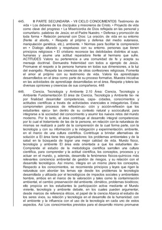 445. III PARTE SECUNDARIA - VII CICLO CONOCIMIENTOS Testimonio de
vida • Los deberes de los discípulos y misioneros de Cristo. • Proyecto de vida
como clave del progreso • La Misericordia de Dios reﬂejada en las personal y
comunitario. palabras de Jesús; en el Padre Nuestro. • Defensa y promoción de
toda forma • Relación personal con Dios: La oración. de vida en su entorno
(frente al aborto, • Respeto al prójimo y defensa del medio eutanasia,
manipulación genética, etc.). ambiente. • Normas para facilitar la comprensión
en • Dialogo alturado y respetuoso con su entorno. personas que tienen
principios religiosos • El cristiano reconoce las debilidades distintos al suyo.
humanas y asume una actitud reparadora frente al hermano que sufre.
ACTITUDES Valora su pertenencia a una comunidad de fe y acepta su
mensaje doctrinal. Demuestra fraternidad con todos a ejemplo de Jesús.
Promueve el respeto a la persona humana en todas sus dimensiones, a la luz
del evangelio. Respeta las creencias de otras confesiones religiosas. Fomenta
el amor al prójimo con su testimonio de vida. Valora los aprendizajes
desarrollados en el área como parte de su proceso formativo. Muestra iniciativa
en las actividades de aprendizaje desarrolladas en el área. Respeta y tolera las
diversas opiniones y creencias de sus compañeros. 448
446. Ciencia, Tecnología y Ambiente 2.10 Área: Ciencia, Tecnología y
Ambiente Fundamentación El área de Ciencia, Tecnología y Ambiente tie- ne
por ﬁnalidad desarrollar competencias, capa- cidades, conocimientos y
actitudes cientíﬁcas a través de actividades vivenciales e indagatorias. Estas
comprometen procesos de reﬂexión-ac- ción y acción-reﬂexión que los
estudiantes ejecu- tan dentro de su contexto natural y sociocultural, para
integrarse a la sociedad del conocimiento y asumir los nuevos retos del mundo
moderno. Por lo tanto, el área contribuye al desarrollo integral competencias
por lo cual el tratamiento de las de la persona, en relación con la naturaleza de
mismas se realizará a partir de la comprensión de la cual forma parte, con la
tecnología y con su información y la indagación y experimentación. ambiente,
en el marco de una cultura cientíﬁca. Contribuye a brindar alternativas de
solución a El área tiene tres organizadores: los problemas ambientales y de la
salud en la búsqueda de lograr una mejor calidad de vida. Mundo físico,
tecnología y ambiente El área esta orientada a que los estudiantes de-
Comprende el estudio de la metodología cientíﬁca sarrollen una cultura
cientíﬁca, para comprender y la actitud cientíﬁca, los conceptos, procesos y y
actuar en el mundo, y, además, desarrolla la fenómenos físicos-químicos más
relevantes conciencia ambiental de gestión de riesgos. y su relación con el
desarrollo tecnológico. Así mismo, integra en un mismo plano los conceptos,
Respecto a los conocimientos, se recomienda principios y leyes que rigen la
naturaleza con abordar los temas eje desde los problemas la tecnología
desarrollada y utilizada por el tecnológicos de impactos sociales y ambientales
hombre, ambos en el marco de la valoración y tales como la contaminación
ambiental, el cambio preservación del ambiente. climático, problemas bioéticos;
ello propicia en los estudiantes la participación activa mediante el Mundo
viviente, tecnología y ambiente debate, en los cuales pueden argumentar,
desde marcos de referencia éticos, el papel de la ciencia Abarca el estudio de
los seres vivos, su relación y tecnología en el desarrollo de la humanidad. con
el ambiente y la inﬂuencia con el uso de la tecnología en cada uno de estos
aspectos. Así Los conocimientos previstos para el desarrollo mismo promueve
 