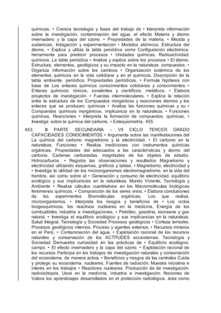 químicas. • Ciencia tecnología y fases del trabajo de • Interpreta información
sobre la investigación. contaminación del agua, el efecto Materia y átomo
invernadero y la capa del ozono. • Propiedades de la materia. • Mezcla y
sustancias. Indagación y experimentación • Modelos atómicos. Estructura del
átomo. • Explica y utiliza la tabla periódica como Conﬁguración electrónica.
herramienta para predecir procesos • Unidades químicas. Radioactividad.
químicos. La tabla periódica • Analiza y explica sobre los procesos • El átomo.
Estructura, elementos, geológicos y su impacto en la naturaleza. compuestos. •
Organiza información sobre los cambios • Organización sistémica de los
elementos químicos en la vida cotidiana y en el químicos. Descripción de la
tabla ambiente. periódica. Propiedades periódicas. • Formula hipótesis con
base de Los enlaces químicos conocimientos cotidianos y conocimientos •
Enlaces químicos: iónicos, covalentes y cientíﬁcos. metálicos. • Elabora
proyectos de investigación. • Fuerzas intermoleculares. • Explica la relación
entre la estructura de los Compuestos inorgánicos y reacciones átomos y los
enlaces que se producen. químicas • Analiza las funciones químicas y su •
Compuestos químicos inorgánicos. implicancia en la naturaleza. • Funciones
químicas. Reacciones • Interpreta la formación de compuestos. químicas. •
Investiga sobre la química del carbono. • Estequiometría. 455
453. III PARTE SECUNDARIA - VII CICLO TERCER GRADO
CAPACIDADES CONOCIMIENTOS • Argumenta sobre las manifestaciones del
La química del carbono magnetismo y la electricidad. • El carbono en la
naturaleza. Funciones • Realiza mediciones con instrumentos químicas
orgánicas. Propiedades del adecuados a las características y átomo del
carbono. Cadenas carbonadas. magnitudes de los objetos de estudio.
Hidrocarburos. • Registra las observaciones y resultados Magnetismo y
electricidad utilizando esquemas, gráﬁcos y tablas. • Magnetismo, electricidad y
• Investiga la utilidad de los microorganismos electromagnetismo. en la vida del
hombre, asi como sobre el • Generación y consumo de electricidad. equilibrio
ecológico y sus implicancias en la naturaleza. Mundo Viviente, Tecnología y
Ambiente • Realiza cálculos cuantitativos en los Macromoléculas biológicas
fenómenos químicos. • Composición de los seres vivos. • Elabora conclusiones
de los experimentos Biomoléculas orgánicas. Los que realiza.
microorganismos. • Interpreta los riesgos y beneﬁcios de • Los ciclos
biogeoquímicos. los reactivos nucleares en la medicina, Energía de los
combustibles industria e investigaciones. • Petróleo, gasolina, kerosene y gas
natural. • Investiga el equilibrio ecológico y sus implicancias en la naturaleza.
Salud Integral, Tecnología y Sociedad Procesos geológicos • Corteza terrestre.
Procesos geológicos internos. Proceso y agentes externos. • Recursos mineros
en el Perú. • Contaminación del agua. • Explotación racional de los recursos
naturales y conservación de los ACTITUDES ecosistemas. Tecnología y
Sociedad Demuestra curiosidad en las prácticas de • Equilibrio ecológico.
campo. • El efecto invernadero y la capa del ozono. • Explotación racional de
los recursos Participa en los trabajos de investigación naturales y conservación
del ecosistema. de manera activa. • Beneﬁcios y riesgos de las centrales Cuida
y protege su ecosistema. nucleares. Fuentes de radiación. Muestra iniciativa e
interés en los trabajos • Reactores nucleares. Producción de de investigación.
radioisótopos. Usos en la medicina, industria e investigación. Nociones de
Valora los aprendizajes desarrollados en el protección radiológica. área como
 