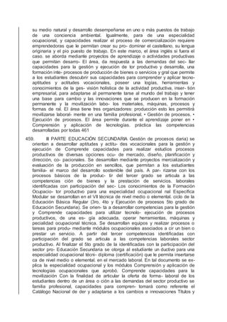 su medio natural y desarrollo desempeñarse en uno o más puestos de trabajo
de una conciencia ambiental. Igualmente, para de una especialidad
ocupacional, y capacidades realizar el proceso de comercialización requiere
emprendedoras que le permitan crear su pro- dominar el castellano, su lengua
originaria y el pio puesto de trabajo. En este marco, el área inglés si fuera el
caso. se aborda mediante proyectos de aprendizaje o actividades productivas
que permitan desarro- El área, da respuesta a las demandas del sec- llar
capacidades para la gestión y ejecución de tor productivo y desarrolla, una
formación inte- procesos de producción de bienes o servicios y gral que permite
a los estudiantes descubrir sus capacidades para comprender y aplicar tecno-
aptitudes y actitudes vocacionales, poseer una logías, herramientas y
conocimientos de la ges- visión holística de la actividad productiva, inser- tión
empresarial, para adaptarse al permanente tarse al mundo del trabajo y tener
una base para cambio y las innovaciones que se producen en la formación
permanente y la movilización labo- los materiales, máquinas, procesos y
formas de ral. El área tiene tres organizadores: producción esto les permitirá
movilizarse laboral- mente en una familia profesional. • Gestión de procesos. •
Ejecución de procesos. El área permite durante el aprendizaje poner en •
Comprensión y aplicación de tecnologías. práctica las competencias
desarrolladas por todas 461
459. III PARTE EDUCACIÓN SECUNDARIA Gestión de procesos daria) se
orientan a desarrollar aptitudes y actitu- des vocacionales para la gestión y
ejecución de Comprende capacidades para realizar estudios procesos
productivos de diversas opciones ocu- de mercado, diseño, planiﬁcación y
dirección, co- pacionales. Se desarrollan mediante proyectos mercialización y
evaluación de la producción en sencillos, que permitan a los estudiantes
familia- el marco del desarrollo sostenible del país. A par- rizarse con los
procesos básicos de la produc- tir del tercer grado se articula a las
competencias ción de bienes y la prestación de servicios. laborales
identiﬁcadas con participación del sec- Los conocimientos de la Formación
Ocupacio- tor productivo para una especialidad ocupacional nal Especíﬁca
Modular se desarrollan en el VII técnica de nivel medio o elemental. ciclo de la
Educación Básica Regular (3ro, 4to y Ejecución de procesos 5to grado de
Educación Secundaria). Se orien- ta a desarrollar competencias para la gestión
y Comprende capacidades para utilizar tecnolo- ejecución de procesos
productivos, de una es- gía adecuada, operar herramientas, máquinas y
pecialidad ocupacional técnica. Se desarrollan equipos y realizar procesos o
tareas para produ- mediante módulos ocupacionales asociados a cir un bien o
prestar un servicio. A partir del tercer competencias identiﬁcadas con
participación del grado se articula a las competencias laborales sector
productivo. Al ﬁnalizar el 5to grado de la identiﬁcadas con la participación del
sector pro- Educación Secundaria se otorga al estudiante un ductivo para una
especialidad ocupacional técni- diploma (certiﬁcación) que le permita insertarse
ca de nivel medio o elemental. en el mercado laboral. En tal documento se ex-
plica la especialidad ocupacional y los módulos Comprensión y aplicación de
tecnologías ocupacionales que aprobó. Comprende capacidades para la
movilización Con la ﬁnalidad de articular la oferta de forma- laboral de los
estudiantes dentro de un área o ción a las demandas del sector productivo se
familia profesional, capacidades para compren- tomará como referente el
Catálogo Nacional de der y adaptarse a los cambios e innovaciones Títulos y
 