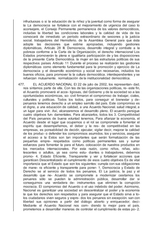 infructuosas o si la educación de la niñez y la juventud como forma de asegurar
la La democracia se fortalece con el mejoramiento de urgencia del caso lo
aconsejare, el Consejo Permanente permanencia de los valores democráticos,
incluidas la libertad las condiciones laborales y la calidad de vida de los
convocará de inmediato un período extraordinario de sesiones y la justicia
social. trabajadores del Hemisferio. de la Asamblea General para que ésta
adopte las decisiones que estime apropiadas, incluyendo gestiones
diplomáticas, Artículo 28 III. Democracia, desarrollo integral y combate a la
pobreza conforme a la Carta de la Organización, el derecho internacional Los
Estados promoverán la plena e igualitaria participación de y las disposiciones
de la presente Carta Democrática. la mujer en las estructuras políticas de sus
respectivos países Artículo 11 Durante el proceso se realizarán las gestiones
diplomáticas como elemento fundamental para la promoción y ejercicio de La
democracia y el desarrollo económico y social son necesarias, incluidos los
buenos oﬁcios, para promover la la cultura democrática. interdependientes y se
refuerzan mutuamente. normalización de la institucionalidad democrática.
477. EL ACUERDO NACIONAL El 22 de julio de 2002, los representan- dad,
nos sintamos parte de ella. Con tes de las organizaciones políticas, re- este ﬁn,
el Acuerdo promoverá el acce- ligiosas, del Gobierno y de la sociedad so a las
oportunidades económicas, so- civil ﬁrmaron el compromiso de trabajar, ciales,
culturales y políticas. Todos los todos, para conseguir el bienestar y de-
peruanos tenemos derecho a un empleo sarrollo del país. Este compromiso es
el digno, a una educación de calidad, a una Acuerdo Nacional. salud integral, a
un lugar para vivir. Así, alcanzaremos el desarrollo pleno. El acuerdo persigue
cuatro objetivos fun- damentales. Para alcanzarlos, todos los 3. Competitividad
del País peruanos de buena voluntad tenemos, Para aﬁanzar la economía, el
Acuerdo desde el lugar que ocupemos o el rol se compromete a fomentar el
espíritu que desempeñemos, el deber y la res- de competitividad en las
empresas, es ponsabilidad de decidir, ejecutar, vigilar decir, mejorar la calidad
de los produc- o defender los compromisos asumidos. tos y servicios, asegurar
el acceso a la Estos son tan importantes que serán formalización de las
pequeñas empre- respetados como políticas permanentes sas y sumar
esfuerzos para fomentar la para el futuro. colocación de nuestros productos en
los mercados internacionales. Por esta razón, como niños, niñas, ado-
lescentes o adultos, ya sea como estu- diantes o trabajadores, debemos
promo- 4. Estado Eﬁciente, Transparente y ver y fortalecer acciones que
garanticen Descentralizado el cumplimiento de esos cuatro objetivos Es de vital
importancia que el Estado que son los siguientes: cumpla con sus obligaciones
de mane- ra eﬁciente y transparente para poner- 1. Democracia y Estado de
Derecho se al servicio de todos los peruanos. El La justicia, la paz y el
desarrollo que ne- Acuerdo se compromete a modernizar cesitamos los
peruanos sólo se pueden la administración pública, desarrollar dar si
conseguimos una verdadera de- instrumentos que eliminen la corrupción
mocracia. El compromiso del Acuerdo o el uso indebido del poder. Asimismo,
Nacional es garantizar una sociedad en descentralizar el poder y la economía
la que los derechos son respetados y para asegurar que el Estado sirva a to-
los ciudadanos viven seguros y expre- dos los peruanos sin excepción. san con
libertad sus opiniones a partir del diálogo abierto y enriquecedor; deci-
Mediante el Acuerdo Nacional nos com- diendo lo mejor para el país.
prometemos a desarrollar maneras de controlar el cumplimiento de estas po- 2.
 