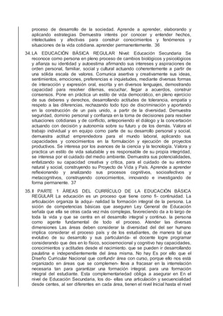 proceso de desarrollo de la sociedad. Aprende a aprender, elaborando y
aplicando estrategias Demuestra interés por conocer y entender hechos,
intelectuales y afectivas para construir conocimientos y fenómenos y
situaciones de la vida cotidiana. aprender permanentemente. 36
34.LA EDUCACIÓN BÁSICA REGULAR Nivel: Educación Secundaria Se
reconoce como persona en pleno proceso de cambios biológicos y psicológicos
y aﬁanza su identidad y autoestima aﬁrmando sus intereses y aspiraciones de
orden personal, familiar, social y cultural actuando coherentemente a partir de
una sólida escala de valores. Comunica asertiva y creativamente sus ideas,
sentimientos, emociones, preferencias e inquietudes, mediante diversas formas
de interacción y expresión oral, escrita y en diversos lenguajes, demostrando
capacidad para resolver dilemas, escuchar, llegar a acuerdos, construir
consensos. Pone en práctica un estilo de vida democrático, en pleno ejercicio
de sus deberes y derechos, desarrollando actitudes de tolerancia, empatía y
respeto a las diferencias, rechazando todo tipo de discriminación y aportando
en la construcción de un país unido, a partir de la diversidad. Demuestra
seguridad, dominio personal y conﬁanza en la toma de decisiones para resolver
situaciones cotidianas y de conﬂicto, anteponiendo el diálogo y la concertación
actuando con decisión y autonomía sobre su futuro y de los demás. Valora el
trabajo individual y en equipo como parte de su desarrollo personal y social,
demuestra actitud emprendedora para el mundo laboral, aplicando sus
capacidades y conocimientos en la formulación y ejecución de proyectos
productivos. Se interesa por los avances de la ciencia y la tecnología. Valora y
practica un estilo de vida saludable y es responsable de su propia integridad,
se interesa por el cuidado del medio ambiente. Demuestra sus potencialidades,
enfatizando su capacidad creativa y crítica, para el cuidado de su entorno
natural y social, construyendo su Proyecto de Vida y País. Aprende a aprender
reﬂexionando y analizando sus procesos cognitivos, socioafectivos y
metacognitivos, construyendo conocimientos, innovando e investigando de
forma permanente. 37
35.II PARTE 1 ÁREAS DEL CURRÍCULO DE LA EDUCACIÓN BÁSICA
REGULAR La educación es un proceso que tiene como ﬁ- continuidad. La
articulación organiza la adqui- nalidad la formación integral de la persona. La
sición de competencias básicas que aseguren Ley General de Educación
señala que ella se otras cada vez más complejas, favoreciendo da a lo largo de
toda la vida y que se centra en el desarrollo integral y continuo. la persona
como agente fundamental de todo el proceso. Atender las diversas
dimensiones Las áreas deben considerar la diversidad del del ser humano
implica considerar el proceso país y de los estudiantes, de manera tal que
evolutivo de su desarrollo y sus particularida- el docente logre programar
considerando que des en lo físico, socioemocional y cognitivo hay capacidades,
conocimientos y actitudes desde el nacimiento. que se pueden ir desarrollando
paulatina e independientemente del área misma. No hay Es por ello que el
Diseño Curricular Nacional que confundir área con curso, porque ello nos está
organizado en áreas que se complemen- lleva a fracasar en la interrelación
necesaria tan para garantizar una formación integral. para una formación
integral del estudiante. Esta complementariedad obliga a asegurar en En el
nivel de Educación Secundaria, los do- ellas una articulación y secuencialidad
desde centes, al ser diferentes en cada área, tienen el nivel Inicial hasta el nivel
 