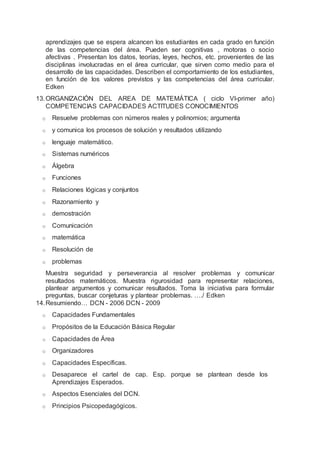 aprendizajes que se espera alcancen los estudiantes en cada grado en función
de las competencias del área. Pueden ser cognitivas , motoras o socio
afectivas . Presentan los datos, teorías, leyes, hechos, etc. provenientes de las
disciplinas involucradas en el área curricular, que sirven como medio para el
desarrollo de las capacidades. Describen el comportamiento de los estudiantes,
en función de los valores previstos y las competencias del área curricular.
Edken
13.ORGANIZACIÓN DEL AREA DE MATEMÁTICA ( ciclo VI-primer año)
COMPETENCIAS CAPACIDADES ACTITUDES CONOCIMIENTOS
o Resuelve problemas con números reales y polinomios; argumenta
o y comunica los procesos de solución y resultados utilizando
o lenguaje matemático.
o Sistemas numéricos
o Álgebra
o Funciones
o Relaciones lógicas y conjuntos
o Razonamiento y
o demostración
o Comunicación
o matemática
o Resolución de
o problemas
Muestra seguridad y perseverancia al resolver problemas y comunicar
resultados matemáticos. Muestra rigurosidad para representar relaciones,
plantear argumentos y comunicar resultados. Toma la iniciativa para formular
preguntas, buscar conjeturas y plantear problemas. …./ Edken
14.Resumiendo… DCN - 2006 DCN - 2009
o Capacidades Fundamentales
o Propósitos de la Educación Básica Regular
o Capacidades de Área
o Organizadores
o Capacidades Específicas.
o Desaparece el cartel de cap. Esp. porque se plantean desde los
Aprendizajes Esperados.
o Aspectos Esenciales del DCN.
o Principios Psicopedagógicos.
 