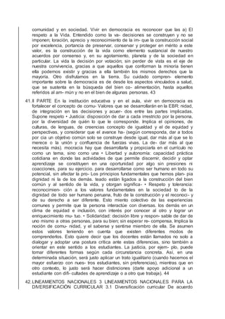 comunidad y en sociedad. Vivir en democracia es reconocer que las a) El
respeto a la Vida. Entendido como la va- decisiones se construyen y no se
imponen; loración, aprecio y reconocimiento de la im- que la construcción social
por excelencia, portancia de preservar, conservar y proteger en mérito a este
valor, es la construcción de la vida como elemento sustancial de nuestro
acuerdos por consenso y, en su agotamiento, planeta y de la sociedad en
particular. La vida la decisión por votación; sin perder de vista es el eje de
nuestra convivencia, gracias a que aquellos que conforman la minoría tienen
ella podemos existir y gracias a ella también los mismos derechos que la
mayoría. Otro disfrutamos en la tierra. Su cuidado compren- elemento
importante sobre la democracia es de desde los aspectos vinculados a salud,
que se sustenta en la búsqueda del bien co- alimentación, hasta aquellos
referidos al am- mún y no en el bien de algunas personas. 43
41.II PARTE En la institución educativa y en el aula, vivir en democracia es
fortalecer el concepto de comu- Valores que se desarrollarán en la EBR: nidad,
de integración en las decisiones y acuer- dos entre las partes implicadas.
Supone respeto • Justicia: disposición de dar a cada irrestricto por la persona,
por la diversidad de quién lo que le corresponde. Implica el opiniones, de
culturas, de lenguas, de creencias concepto de igualdad y el de equidad y
perspectivas, y considerar que el avance ha- (según corresponda, dar a todos
por cia un objetivo común solo se construye desde igual, dar más al que se lo
merece o la unión y conﬂuencia de fuerzas vivas. La de- dar más al que
necesita más). mocracia hay que desarrollarla y propiciarla en el currículo no
como un tema, sino como una • Libertad y autonomía: capacidad práctica
cotidiana en donde las actividades de que permite discernir, decidir y optar
aprendizaje se constituyen en una oportunidad por algo sin presiones ni
coacciones, para su ejercicio. para desarrollarse como ser humano en todo su
potencial, sin afectar la pro- Los principios fundamentales que hemos plan- pia
dignidad ni la de los demás. teado están ligados a la construcción del bien
común y al sentido de la vida, y otorgan signiﬁca- • Respeto y tolerancia:
reconocimien- ción a los valores fundamentales en la sociedad to de la
dignidad de todo ser humano peruana, fruto de la construcción y el reconoci- y
de su derecho a ser diferente. Esto miento colectivo de las experiencias
comunes y permite que la persona interactúe con diversas. los demás en un
clima de equidad e inclusión, con interés por conocer al otro y lograr un
enriquecimiento mu- tuo. • Solidaridad: decisión libre y respon- sable de dar de
uno mismo a otras personas, para su bien; sin esperar re- compensa. Implica la
noción de comu- nidad, y el saberse y sentirse miembro de ella. Se asumen
estos valores teniendo en cuenta que existen diferentes modos de
comprenderlos. Esto quiere decir que los docentes están llamados no solo a
dialogar y adoptar una postura crítica ante estas diferencias, sino también a
orientar en este sentido a los estudiantes. La justicia, por ejem- plo, puede
tomar diferentes formas según cada circunstancia concreta. Así, en una
determinada situación, será justo aplicar un trato igualitario (cuando hacemos el
mayor esfuerzo con nues- tros estudiantes, sin preferencias), mientras que en
otro contexto, lo justo será hacer distinciones (darle apoyo adicional a un
estudiante con diﬁ- cultades de aprendizaje o a otro que trabaja). 44
42.LINEAMIENTOS NACIONALES 3 LINEAMIENTOS NACIONALES PARA LA
DIVERSIFICACIÓN CURRICULAR 3.1 Diversiﬁcación curricular De acuerdo
 