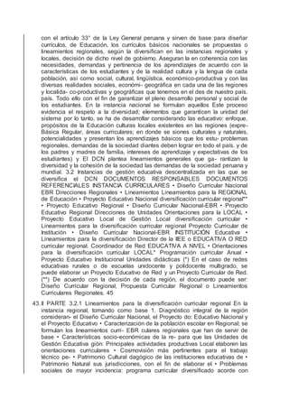 con el artículo 33° de la Ley General peruana y sirven de base para diseñar
currículos, de Educación, los currículos básicos nacionales se propuestas o
lineamientos regionales, según la diversiﬁcan en las instancias regionales y
locales, decisión de dicho nivel de gobierno. Aseguran la en coherencia con las
necesidades, demandas y pertinencia de los aprendizajes de acuerdo con la
características de los estudiantes y de la realidad cultura y la lengua de cada
población, así como social, cultural, lingüística, económico-productiva y con las
diversas realidades sociales, económi- geográﬁca en cada una de las regiones
y localida- co-productivas y geográﬁcas que tenemos en el des de nuestro país.
país. Todo ello con el ﬁn de garantizar el pleno desarrollo personal y social de
los estudiantes. En la instancia nacional se formulan aquellos Este proceso
evidencia el respeto a la diversidad; elementos que garanticen la unidad del
sistema por lo tanto, se ha de desarrollar considerando las educativo: enfoque,
propósitos de la Educación culturas locales existentes en las regiones (expre-
Básica Regular, áreas curriculares; en donde se siones culturales y naturales,
potencialidades y presentan los aprendizajes básicos que los estu- problemas
regionales, demandas de la sociedad diantes deben lograr en todo el país. y de
los padres y madres de familia, intereses de aprendizaje y expectativas de los
estudiantes) y El DCN plantea lineamientos generales que ga- rantizan la
diversidad y la cohesión de la sociedad las demandas de la sociedad peruana y
mundial. 3.2 Instancias de gestión educativa descentralizada en las que se
diversiﬁca el DCN DOCUMENTOS RESPONSABLES DOCUMENTOS
REFERENCIALES INSTANCIA CURRICULARES • Diseño Curricular Nacional
EBR Direcciones Regionales • Lineamientos Lineamientos para la REGIONAL
de Educación • Proyecto Educativo Nacional diversiﬁcación curricular regional**
• Proyecto Educativo Regional • Diseño Curricular Nacional-EBR • Proyecto
Educativo Regional Direcciones de Unidades Orientaciones para la LOCAL •
Proyecto Educativo Local de Gestión Local diversiﬁcación curricular •
Lineamientos para la diversiﬁcación curricular regional Proyecto Curricular de
Institución • Diseño Curricular Nacional-EBR INSTITUCIÓN Educativa •
Lineamientos para la diversiﬁcación Director de la IIEE o EDUCATIVA O RED
curricular regional. Coordinador de Red EDUCATIVA A NIVEL • Orientaciones
para la diversiﬁcación curricular LOCAL* Programación curricular Anual •
Proyecto Educativo Institucional Unidades didácticas (*) En el caso de redes
educativas rurales o de escuelas unidocente y polidocente multigrado, se
puede elaborar un Proyecto Educativo de Red y un Proyecto Curricular de Red.
(**) De acuerdo con la decisión de cada región, el documento puede ser:
Diseño Curricular Regional, Propuesta Curricular Regional o Lineamientos
Curriculares Regionales. 45
43.II PARTE 3.2.1 Lineamientos para la diversiﬁcación curricular regional En la
instancia regional, tomando como base 1. Diagnóstico integral de la región
consideran- el Diseño Curricular Nacional, el Proyecto do: Educativo Nacional y
el Proyecto Educativo • Caracterización de la población escolar en Regional; se
formulan los lineamientos curri- EBR culares regionales que han de servir de
base • Características socio-económicas de la re- para que las Unidades de
Gestión Educativa gión: Principales actividades productivas Local elaboren las
orientaciones curriculares • Cosmovisión más pertinentes para el trabajo
técnico pe- • Patrimonio Cultural dagógico de las instituciones educativas de •
Patrimonio Natural sus jurisdicciones, con el ﬁn de elaborar el • Problemas
sociales de mayor incidencia: programa curricular diversiﬁcado acorde con
 