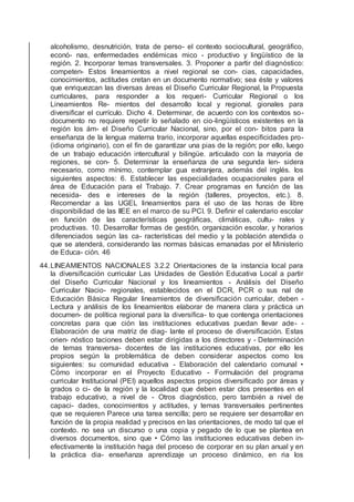 alcoholismo, desnutrición, trata de perso- el contexto sociocultural, geográﬁco,
econó- nas, enfermedades endémicas mico - productivo y lingüístico de la
región. 2. Incorporar temas transversales. 3. Proponer a partir del diagnóstico:
competen- Estos lineamientos a nivel regional se con- cias, capacidades,
conocimientos, actitudes cretan en un documento normativo; sea éste y valores
que enriquezcan las diversas áreas el Diseño Curricular Regional, la Propuesta
curriculares, para responder a los requeri- Curricular Regional o los
Lineamientos Re- mientos del desarrollo local y regional. gionales para
diversiﬁcar el currículo. Dicho 4. Determinar, de acuerdo con los contextos so-
documento no requiere repetir lo señalado en cio-lingüísticos existentes en la
región los ám- el Diseño Curricular Nacional, sino, por el con- bitos para la
enseñanza de la lengua materna trario, incorporar aquellas especiﬁcidades pro-
(idioma originario), con el ﬁn de garantizar una pias de la región; por ello, luego
de un trabajo educación intercultural y bilingüe. articulado con la mayoría de
regiones, se con- 5. Determinar la enseñanza de una segunda len- sidera
necesario, como mínimo, contemplar gua extranjera, además del inglés. los
siguientes aspectos: 6. Establecer las especialidades ocupacionales para el
área de Educación para el Trabajo. 7. Crear programas en función de las
necesida- des e intereses de la región (talleres, proyectos, etc.). 8.
Recomendar a las UGEL lineamientos para el uso de las horas de libre
disponibilidad de las IIEE en el marco de su PCI. 9. Deﬁnir el calendario escolar
en función de las características geográﬁcas, climáticas, cultu- rales y
productivas. 10. Desarrollar formas de gestión, organización escolar, y horarios
diferenciados según las ca- racterísticas del medio y la población atendida o
que se atenderá, considerando las normas básicas emanadas por el Ministerio
de Educa- ción. 46
44.LINEAMIENTOS NACIONALES 3.2.2 Orientaciones de la instancia local para
la diversiﬁcación curricular Las Unidades de Gestión Educativa Local a partir
del Diseño Curricular Nacional y los lineamientos - Análisis del Diseño
Curricular Nacio- regionales, establecidos en el DCR, PCR o sus nal de
Educación Básica Regular lineamientos de diversiﬁcación curricular, deben -
Lectura y análisis de los lineamientos elaborar de manera clara y práctica un
documen- de política regional para la diversiﬁca- to que contenga orientaciones
concretas para que ción las instituciones educativas puedan llevar ade- -
Elaboración de una matriz de diag- lante el proceso de diversiﬁcación. Estas
orien- nóstico taciones deben estar dirigidas a los directores y - Determinación
de temas transversa- docentes de las instituciones educativas, por ello les
propios según la problemática de deben considerar aspectos como los
siguientes: su comunidad educativa - Elaboración del calendario comunal •
Cómo incorporar en el Proyecto Educativo - Formulación del programa
curricular Institucional (PEI) aquellos aspectos propios diversiﬁcado por áreas y
grados o ci- de la región y la localidad que deben estar clos presentes en el
trabajo educativo, a nivel de - Otros diagnóstico, pero también a nivel de
capaci- dades, conocimientos y actitudes, y temas transversales pertinentes
que se requieren Parece una tarea sencilla; pero se requiere ser desarrollar en
función de la propia realidad y precisos en las orientaciones, de modo tal que el
contexto. no sea un discurso o una copia y pegado de lo que se plantea en
diversos documentos, sino que • Cómo las instituciones educativas deben in-
efectivamente la institución haga del proceso de corporar en su plan anual y en
la práctica dia- enseñanza aprendizaje un proceso dinámico, en ria los
 