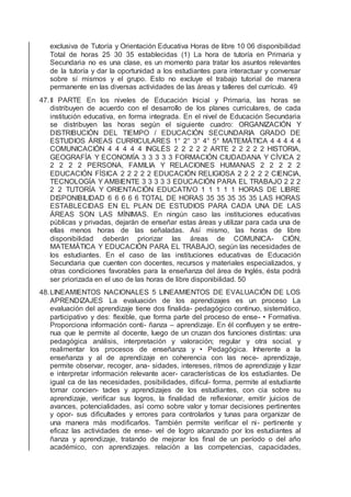 exclusiva de Tutoría y Orientación Educativa Horas de libre 10 06 disponibilidad
Total de horas 25 30 35 establecidas (1) La hora de tutoría en Primaria y
Secundaria no es una clase, es un momento para tratar los asuntos relevantes
de la tutoría y dar la oportunidad a los estudiantes para interactuar y conversar
sobre sí mismos y el grupo. Esto no excluye el trabajo tutorial de manera
permanente en las diversas actividades de las áreas y talleres del currículo. 49
47.II PARTE En los niveles de Educación Inicial y Primaria, las horas se
distribuyen de acuerdo con el desarrollo de los planes curriculares, de cada
institución educativa, en forma integrada. En el nivel de Educación Secundaria
se distribuyen las horas según el siguiente cuadro: ORGANIZACIÓN Y
DISTRIBUCIÓN DEL TIEMPO / EDUCACIÓN SECUNDARIA GRADO DE
ESTUDIOS ÁREAS CURRICULARES 1° 2° 3° 4° 5° MATEMÁTICA 4 4 4 4 4
COMUNICACIÓN 4 4 4 4 4 INGLÉS 2 2 2 2 2 ARTE 2 2 2 2 2 HISTORIA,
GEOGRAFÍA Y ECONOMÍA 3 3 3 3 3 FORMACIÓN CIUDADANA Y CÍVICA 2
2 2 2 2 PERSONA, FAMILIA Y RELACIONES HUMANAS 2 2 2 2 2
EDUCACIÓN FÍSICA 2 2 2 2 2 EDUCACIÓN RELIGIOSA 2 2 2 2 2 CIENCIA,
TECNOLOGÍA Y AMBIENTE 3 3 3 3 3 EDUCACIÓN PARA EL TRABAJO 2 2 2
2 2 TUTORÍA Y ORIENTACIÓN EDUCATIVO 1 1 1 1 1 HORAS DE LIBRE
DISPONIBILIDAD 6 6 6 6 6 TOTAL DE HORAS 35 35 35 35 35 LAS HORAS
ESTABLECIDAS EN EL PLAN DE ESTUDIOS PARA CADA UNA DE LAS
ÁREAS SON LAS MÍNIMAS. En ningún caso las instituciones educativas
públicas y privadas, dejarán de enseñar estas áreas y utilizar para cada una de
ellas menos horas de las señaladas. Así mismo, las horas de libre
disponibilidad deberán priorizar las áreas de COMUNICA- CIÓN,
MATEMÁTICA Y EDUCACIÓN PARA EL TRABAJO, según las necesidades de
los estudiantes. En el caso de las instituciones educativas de Educación
Secundaria que cuenten con docentes, recursos y materiales especializados, y
otras condiciones favorables para la enseñanza del área de Inglés, ésta podrá
ser priorizada en el uso de las horas de libre disponibilidad. 50
48.LINEAMIENTOS NACIONALES 5 LINEAMIENTOS DE EVALUACIÓN DE LOS
APRENDIZAJES La evaluación de los aprendizajes es un proceso La
evaluación del aprendizaje tiene dos ﬁnalida- pedagógico continuo, sistemático,
participativo y des: ﬂexible, que forma parte del proceso de ense- • Formativa.
Proporciona información conti- ñanza – aprendizaje. En él conﬂuyen y se entre-
nua que le permite al docente, luego de un cruzan dos funciones distintas: una
pedagógica análisis, interpretación y valoración; regular y otra social. y
realimentar los procesos de enseñanza y • Pedagógica. Inherente a la
enseñanza y al de aprendizaje en coherencia con las nece- aprendizaje,
permite observar, recoger, ana- sidades, intereses, ritmos de aprendizaje y lizar
e interpretar información relevante acer- características de los estudiantes. De
igual ca de las necesidades, posibilidades, diﬁcul- forma, permite al estudiante
tomar concien- tades y aprendizajes de los estudiantes, con cia sobre su
aprendizaje, veriﬁcar sus logros, la ﬁnalidad de reﬂexionar, emitir juicios de
avances, potencialidades, así como sobre valor y tomar decisiones pertinentes
y opor- sus diﬁcultades y errores para controlarlos y tunas para organizar de
una manera más modiﬁcarlos. También permite veriﬁcar el ni- pertinente y
eﬁcaz las actividades de ense- vel de logro alcanzado por los estudiantes al
ñanza y aprendizaje, tratando de mejorar los ﬁnal de un período o del año
académico, con aprendizajes. relación a las competencias, capacidades,
 