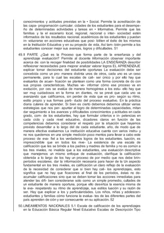 conocimientos y actitudes previstas en la • Social. Permite la acreditación de
las capa- programación curricular. cidades de los estudiantes para el desempe-
ño de determinadas actividades y tareas en • Informativa. Permite que las
familias y la el escenario local, regional, nacional o inter- sociedad estén
informados de los resultados nacional. académicos de los estudiantes y puedan
in- volucrarse en acciones educativas que posi- biliten el éxito de los mismos
en la Institución Educativa y en su proyecto de vida. Así tam- bién permite a los
estudiantes conocer mejor sus avances, logros y diﬁcultades. 51
49.II PARTE ¿Qué es la Proceso que forma parte de la enseñanza y del
aprendizaje evaluación? Permite al docente Información observar importante
acerca de: con la recoger ﬁnalidad de posibilidades LA ENSEÑANZA describir
reﬂexionar necesidades para mejorar analizar valorar logros EL APRENDIZAJE
explicar tomar decisiones del estudiante oportunas La evaluación debe ser
concebida como un pro- manera distinta unos de otros, cada uno es un ceso
permanente, para lo cual las escalas de cali- ser único y por ello hay que
evaluarlos de acuer- ﬁcación se plantean como una forma concreta de do con
sus propias características. Muchas ve- informar cómo ese proceso va en
evolución, por ces se evalúa de manera homogénea a los estu- ello hay que
ser muy cuidadosos en la forma en diantes, no se prevé que cada uno va
avanzando que caliﬁcamos, sin perder de vista que es pro- según su ritmo,
estilo propio y sus formas parti- ducto del proceso evaluativo. En la práctica
diaria culares de aprender. Si bien es cierto debemos debemos utilizar varias
estrategias que nos per- apuntar al logro de determinadas capacidades, mitan
dar seguimiento a los avances y diﬁcultades conocimientos y actitudes en cada
grado, com- de los estudiantes, hay que formular criterios e in- petencias en
cada ciclo y cada nivel educativo, dicadores claros en función de las
competencias debemos considerar el respeto por la situación que hayamos
previsto desarrollar a lo largo del de cada estudiante. año, de modo que de
manera efectiva evaluemos La institución educativa cuenta con varios instru- y
no nos quedemos en una simple medición poco mentos para llevar a cabo este
proceso de eva- ﬁel a los verdaderos logros de los estudiantes. luación, es
imprescindible que en todos los nive- La existencia de una escala de
caliﬁcación que les se brinde a los padres y madres de familia y no es común a
los tres niveles, no invalida que a los estudiantes, una evaluación descriptiva
que manejemos un mismo enfoque de evaluación, clariﬁque la caliﬁcación
obtenida a lo largo de los hay un proceso de por medio que nos debe brin-
períodos escolares. dar la información necesaria para hacer de la Un aspecto
fundamental en los tres niveles, es caliﬁcación un claro reﬂejo de la evaluación
de la necesidad de considerar que si bien hay cali- los aprendizajes, esto
signiﬁca que no hay que ﬁcaciones al ﬁnal de los períodos, éstas no de-
acumular caliﬁcaciones sino que se deben tomar las acciones inmediatas para
atender las diﬁ- ben considerarse solo como un simple promedio, cultades de
un estudiante de manera oportuna, porque ello desvirtúa la esencia misma de
la eva- respetando su ritmo de aprendizaje, sus estilos luación y su razón de
ser. Hay que explicar a los y particularidades. Los niños, niñas y adolescen-
estudiantes y familias cómo funciona la evalua- tes de las diferentes partes del
país aprenden de ción y ser consecuente en su aplicación. 52
50.LINEAMIENTOS NACIONALES 5.1 Escala de caliﬁcación de los aprendizajes
en la Educación Básica Regular Nivel Educativo Escalas de Descripción Tipo
 