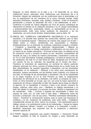 Asegurar un clima afectivo en el aula y un • El desarrollo de un clima
institucional favora- adecuado clima institucional, que favorezcan ble a la
formación integral del estudiante con las condiciones para el aprendizaje y el
ren- la participación de los miembros de la comu- dimiento escolar. nidad
educativa (Directores, docentes, estu- diantes y familias) • Estar en formación
permanente y conocer el desarrollo del niño y del adolescente, la diná- •
Conformar el Comité de Tutoría integrado por mica de grupos, estrategias de
intervención el director de la institución educativa o su re- grupal, funcionalidad
y disfuncionalidad fami- presentante, tutores, un representante de los liar, el
autoconocimiento, entre otros temas auxiliares de educación y de los
estudiantes, así como de las familias. fundamentales para su labor. 54
52.ÁREAS DEL CURRÍCULO LINEAMIENTOS NACIONALES Si la institución
educativa y el docente tutor generan las condiciones óptimas para la labor
tutorial, el estudiante logrará: • Interactuar de manera más segura con el tutor. •
Hablar sobre sí mismo, identiﬁcando sus necesidades e intereses,
familiarizándose con un ambiente de conﬁanza, sintiéndose acogido y conﬁado.
• Fortalecer y desarrollar sus relaciones interpersonales. • Mejorar su
autoestima. • Mejorar su trabajo participativo y colaborativo con sus pares. 6.2
La tutoría en los niveles educativos • Promover el buen trato y la defensa de los
En educación inicial y primaria la tutoría es res- derechos. ponsabilidad del
docente de aula y se realiza de manera permanente y transversal a todas las
ac- En el nivel Secundaria: tividades pedagógicas. La tutoría la asume uno de
los profesores del aula En el nivel Inicial se debe: designado por el Director,
con opinión de los es- tudiantes. Se desarrolla por lo menos una hora •
Favorecer la diversidad de experiencias en semanal de tutoría, pudiendo
utilizarse adicional- los niños y aportar al fortalecimiento de su mente horas de
libre disponibilidad, de acuerdo seguridad y autoestima. con las prioridades
identiﬁcadas en la institución • Observar a los niños para comunicarse de
educativa. manera permanente con las familias contri- buyendo a la crianza de
sus hijos. El abordaje de las necesidades y característi- cas de los estudiantes
en la etapa evolutiva de En el nivel Primaria se debe: la adolescencia
(necesidad de aﬁrmación de su identidad y de deﬁnir un proyecto de vida), •
Crear un clima favorable en el aula, que con- así como la mayor exposición a
situaciones de tribuya a desarrollar el valor del respeto hacia riesgo en relación
al ejercicio de su sexualidad, sí mismos y hacia a los demás. consumo de
drogas, violencia, entre otros, pue- • Mantener un diálogo permanente y un
trato den afectar su bienestar y su proceso de desa- afectivo y respetuoso con
los estudiantes . rrollo. • Conocer y respetar las necesidades e intere- ses
propias de cada uno. En este nivel el tutor debe: • Reﬂexionar sobre las
acciones y consecuen- cias de sus actos. • Planiﬁcar actividades interesantes y
motiva- • Incentivar la comunicación asertiva para la doras que favorezcan la
conﬁanza y el res- resolución de problemas. peto entre todos. • Establecer
conjuntamente normas de convi- vencia con el grupo. • Dar oportunidad para el
diálogo sincero y la participación activa de los estudiantes. • Apoyar la mejora
de las relaciones interper- sonales y el respeto a la diversidad, a través •
Identiﬁcar situaciones que requieren una de la aceptación y valoración.
atención especial. 55
53.II PARTE Algunos programas que pueden trabajarse: 1. Educación Sexual
Integral: posibilitar el ante el consumo de drogas y otras desarrollo de
 