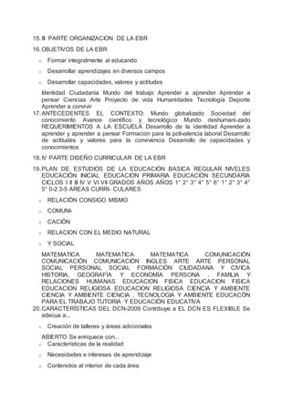 15.III PARTE ORGANIZACION DE LA EBR
16.OBJETIVOS DE LA EBR
o Formar integralmente al educando
o Desarrollar aprendizajes en diversos campos
o Desarrollar capacidades, valores y actitudes
Identidad Ciudadanía Mundo del trabajo Aprender a aprender Aprender a
pensar Ciencias Arte Proyecto de vida Humanidades Tecnología Deporte
Aprender a convivir
17.ANTECEDENTES EL CONTEXTO: Mundo globalizado Sociedad del
conocimiento Avance científico y tecnológico Mundo deshumani-zado
REQUERIMIENTOS A LA ESCUELA Desarrollo de la identidad Aprender a
aprender y aprender a pensar Formación para la polivalencia laboral Desarrollo
de actitudes y valores para la convivencia Desarrollo de capacidades y
conocimientos
18.IV PARTE DISEÑO CURRICULAR DE LA EBR
19.PLAN DE ESTUDIOS DE LA EDUCACIÓN BASICA REGULAR NIVELES
EDUCACIÓN INICIAL EDUCACION PRIMARIA EDUCACIÓN SECUNDARIA
CICLOS I II III IV V VI VII GRADOS AÑOS AÑOS 1° 2° 3° 4° 5° 6° 1° 2° 3° 4°
5° 0-2 3-5 AREAS CURRI- CULARES
o RELACIÓN CONSIGO MISMO
o COMUNI-
o CACIÓN
o RELACION CON EL MEDIO NATURAL
o Y SOCIAL
MATEMATICA MATEMATICA MATEMATICA COMUNICACIÓN
COMUNICACIÓN COMUNICACIÓN INGLES ARTE ARTE PERSONAL
SOCIAL PERSONAL SOCIAL FORMACIÓN CIUDADANA Y CIVICA
HISTORIA, GEOGRAFÍA Y ECONOMÍA PERSONA , FAMILIA Y
RELACIONES HUMANAS EDUCACION FISICA EDUCACION FISICA
EDUCACION RELIGIOSA EDUCACION RELIGIOSA CIENCIA Y AMBIENTE
CIENCIA Y AMBIENTE CIENCIA , TECNOLOGIA Y AMBIENTE EDUCACÓN
PARA EL TRABAJO TUTORIA Y EDUCACIÓN EDUCATIVA
20.CARACTERÍSTICAS DEL DCN-2009 Contribuye a EL DCN ES FLEXIBLE Se
adecua a...
o Creación de talleres y áreas adicionales
ABIERTO Se enriquece con...
o Características de la realidad
o Necesidades e intereses de aprendizaje
o Contenidos al interior de cada área
 