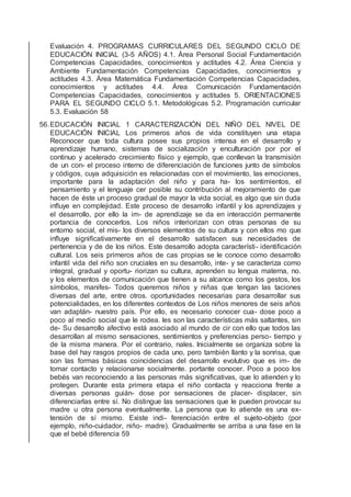 Evaluación 4. PROGRAMAS CURRICULARES DEL SEGUNDO CICLO DE
EDUCACIÓN INICIAL (3-5 AÑOS) 4.1. Área Personal Social Fundamentación
Competencias Capacidades, conocimientos y actitudes 4.2. Área Ciencia y
Ambiente Fundamentación Competencias Capacidades, conocimientos y
actitudes 4.3. Área Matemática Fundamentación Competencias Capacidades,
conocimientos y actitudes 4.4. Área Comunicación Fundamentación
Competencias Capacidades, conocimientos y actitudes 5. ORIENTACIONES
PARA EL SEGUNDO CICLO 5.1. Metodológicas 5.2. Programación curricular
5.3. Evaluación 58
56.EDUCACIÓN INICIAL 1 CARACTERIZACIÓN DEL NIÑO DEL NIVEL DE
EDUCACIÓN INICIAL Los primeros años de vida constituyen una etapa
Reconocer que toda cultura posee sus propios intensa en el desarrollo y
aprendizaje humano, sistemas de socialización y enculturación por por el
continuo y acelerado crecimiento físico y ejemplo, que conllevan la transmisión
de un con- el proceso interno de diferenciación de funciones junto de símbolos
y códigos, cuya adquisición es relacionadas con el movimiento, las emociones,
importante para la adaptación del niño y para ha- los sentimientos, el
pensamiento y el lenguaje cer posible su contribución al mejoramiento de que
hacen de éste un proceso gradual de mayor la vida social, es algo que sin duda
inﬂuye en complejidad. Este proceso de desarrollo infantil y los aprendizajes y
el desarrollo, por ello la im- de aprendizaje se da en interacción permanente
portancia de conocerlos. Los niños interiorizan con otras personas de su
entorno social, el mis- los diversos elementos de su cultura y con ellos mo que
inﬂuye signiﬁcativamente en el desarrollo satisfacen sus necesidades de
pertenencia y de de los niños. Este desarrollo adopta característi- identiﬁcación
cultural. Los seis primeros años de cas propias se le conoce como desarrollo
infantil vida del niño son cruciales en su desarrollo, inte- y se caracteriza como
integral, gradual y oportu- riorizan su cultura, aprenden su lengua materna, no.
y los elementos de comunicación que tienen a su alcance como los gestos, los
símbolos, manifes- Todos queremos niños y niñas que tengan las taciones
diversas del arte, entre otros. oportunidades necesarias para desarrollar sus
potencialidades, en los diferentes contextos de Los niños menores de seis años
van adaptán- nuestro país. Por ello, es necesario conocer cua- dose poco a
poco al medio social que le rodea. les son las características más saltantes, sin
de- Su desarrollo afectivo está asociado al mundo de cir con ello que todos las
desarrollan al mismo sensaciones, sentimientos y preferencias perso- tiempo y
de la misma manera. Por el contrario, nales. Inicialmente se organiza sobre la
base del hay rasgos propios de cada uno, pero también llanto y la sonrisa, que
son las formas básicas coincidencias del desarrollo evolutivo que es im- de
tomar contacto y relacionarse socialmente. portante conocer. Poco a poco los
bebés van reconociendo a las personas más signiﬁcativas, que lo atienden y lo
protegen. Durante esta primera etapa el niño contacta y reacciona frente a
diversas personas guián- dose por sensaciones de placer- displacer, sin
diferenciarlas entre sí. No distingue las sensaciones que le pueden provocar su
madre u otra persona eventualmente. La persona que lo atiende es una ex-
tensión de sí mismo. Existe indi- ferenciación entre el sujeto-objeto (por
ejemplo, niño-cuidador, niño- madre). Gradualmente se arriba a una fase en la
que el bebé diferencia 59
 