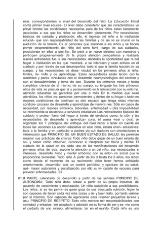 éste. correspondientes al nivel del desarrollo del niño. La Educación Inicial
como primer nivel educati- El nivel debe considerar que las características vo
prevé brindar las condiciones necesarias para de los niños están claramente
asociadas a sus que los niños se desarrollen plenamente. Por necesidades
básicas de cuidado y protección, ello, el ingreso del niño a la institución
educati- que son responsabilidad de las familias y de las va es crucial en la
evolución de la familia. Es el personas que atienden a los niños y se hacen
primer desprendimiento del niño del seno fami- cargo de sus cuidados,
propiciando en ellos a que liar. Se unirá a un nuevo sistema con maestros y
participen progresivamente de la propia atención compañeros y realizará
nuevas actividades fue- a sus necesidades, dándoles la oportunidad que ra del
hogar o institución en las que mostrará, a se interesen y sean activos en el
cuidado y pro- través de sus desempeños, todo lo que la familia tección de su
cuerpo; y las necesidades de desa- inculcó en los primeros años al niño:
límites, re- rrollo y de aprendizaje. Estas necesidades están lación con la
autoridad y pares. vinculadas con el desarrollo neuropsicológico del cerebro y
con el descubrimiento y toma de con- Durante los primeros meses y hasta
cumplidos ciencia de sí mismo, de su cuerpo, su lenguaje los tres primeros
años de vida se procura que la y pensamiento en la interacción con su entorno.
atención educativa se garantice por una o más En la medida que sean
atendidas, los niños es- personas permanentes y dentro de su hogar u tarán en
mejores condiciones de continuar su otro espacio que tenga estas mismas
condicio- proceso de desarrollo y aprendizaje de manera nes. Sólo en casos de
necesidad, por razones armonica. laborales, enfermedad u otra imposibilidad
se recomienda la asistencia a servicios educativos Las necesidades básicas de
cuidado y protec- fuera del hogar a través de servicios como, la ción y las
necesidades de desarrollo y aprendiza- cuna, el wawa wasi u otra). je
organizan los 7 principios del enfoque del nivel Inicial a tener en cuenta en
todas las acciones La acción educativa en este ciclo, estará orien- educativas:
tada a la familia y en particular a padres y/o cui- dadores con orientaciones e
información que PRINCIPIO DE UN BUEN ESTADO DE SALUD: les permitan
mejorar sus prácticas de crianza Todo niño debe gozar de un buen estado de
sa- y saber cómo observar, reconocer e interpretar lud física y mental. El
cuidado de la salud en los cada una de las manifestaciones del desarrollo
primeros años de vida, supone la atención a un del niño, sus necesidades e
intereses. desarrollo físico y mental armónico con su entor- no social que le
proporcione bienestar. Todo niño A partir de los 3 hasta los 5 años, los niños
como desde el momento de su nacimiento debe tener hemos señalado
anteriormente, desarrollan una un control periódico y oportuno de su salud,
apli- mayor autonomía y socialización, por ello su in- cación de vacunas para
prevenir enfermedades, 63
61.III PARTE calendario de desarrollo a partir de las señales PRINCIPIO DE
AUTONOMÍA: Todo niño debe actuar a partir de su propia iniciativa, de
acuerdo de crecimiento y maduración. Un niño saludable a sus posibilidades.
Los niños, si se les permi- es quien goza de una adecuada nutrición, higie- te
son capaces de hacer cada vez más cosas y ne y buen trato. por tanto valerse
por sí mismos. Son capaces de agenciarse para resolver pequeñas tareas y
asu- PRINCIPIO DE RESPETO: Todo niño merece mir responsabilidades con
seriedad y entusias- ser aceptado y valorado en su forma de ser y es- mo como
el cuidado de uno mismo, alimentarse, tar en el mundo. Cada niño es una
 