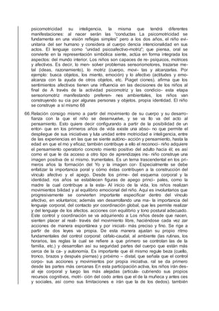 psicomotricidad su inteligencia, la misma que tendrá diferentes
manifestaciones: al nacer serán las “conductas La psicomotricidad se
fundamenta en una visión reﬂejas simples” pero a los dos años, el niño evi-
unitaria del ser humano y considera al cuerpo dencia intencionalidad en sus
actos. El lenguaje como “unidad psicoafectivo-motriz”; que piensa, oral se
convierte en la representación simbólica siente, actúa en forma integrada los
aspectos: del mundo interior. Los niños son capaces de re- psíquicos, motrices
y afectivos. Es decir, lo men- solver problemas sensoriomotores, trazarse me-
tal (ideas, razonamiento), lo motriz (cuerpo, movi- tas y alcanzarlas. Por
ejemplo: busca objetos, los miento, emoción) y lo afectivo (actitudes y emo-
alcanza con la ayuda de otros objetos, etc. Piaget ciones). aﬁrma que los
sentimientos afectivos tienen una inﬂuencia en las decisiones de los niños al
ﬁnal de A través de la actividad psicomotriz y las condicio- esta etapa
sensoriomotriz manifestando preferen- nes ambientales, los niños van
construyendo su cia por algunas personas y objetos. propia identidad. El niño
se construye a sí mismo 68
66.Relación consigo mismo a partir del movimiento de su cuerpo y su desarro-
ﬁanza con la que el niño se desenvuelve, y se va llo va del acto al
pensamiento. Esto quiere decir conﬁgurando a partir de la posibilidad de un
entor- que en los primeros años de vida existe una abso- no que permite el
despliegue de sus iniciativas y luta unidad entre motricidad e inteligencia, entre
de las experiencias en las que se siente autóno- acción y pensamiento, hasta la
edad en que el mo y eﬁcaz; también contribuye a ello el reconoci- niño adquiere
el pensamiento operatorio concreto miento positivo del adulto hacia él; es así
como el que le da acceso a otro tipo de aprendizajes ins- niño construye una
imagen positiva de sí mismo. trumentales. Es un tema trascendental en los pri-
meros años la formación del Yo y la imagen cor- Especialmente se debe
enfatizar la importancia poral y cómo éstas contribuyen a la construcción del
vínculo afectivo y el apego. Desde los prime- del esquema corporal y la
identidad. ros años se establecen ﬁguras de apego princi- pales, como la
madre la cual contribuye a la esta- Al inicio de la vida, los niños realizan
movimientos bilidad y al equilibrio emocional del niño. Aquí es involuntarios que
progresivamente se convierten importante especiﬁcar dentro del vínculo
afectivo, en voluntarios; además van desarrollando una ma- la importancia del
lenguaje corporal, del contacto yor coordinación global, que les permite realizar
y del lenguaje de los afectos. acciones con equilibrio y tono postural adecuado.
Este control y coordinación se va adquiriendo a Los niños desde que nacen,
sienten placer al reali- través del movimiento libre, haciéndose cada vez zar
acciones de manera espontánea y por iniciati- más preciso y ﬁno. Se rige a
partir de dos leyes va propia. De esta manera ajustan su propio ritmo
fundamentales del control corporal: céfalo-caudal, al ambiente (las rutinas, los
horarios, las reglas la cual se reﬁere a que primero se controlan las de la
familia, etc.) y desarrollan así su seguridad partes del cuerpo que están más
cerca de la ca- y autonomía. Es importante que él mismo regule beza (cuello,
tronco, brazos y después piernas) y próximo – distal, que señala que el control
corpo- sus acciones y movimientos por propia iniciativa. ral se da primero
desde las partes más cercanas En esta participación activa, los niños irán des-
al eje corporal y luego las más alejadas (articula- cubriendo sus propios
recursos cognitivos, motri- ción del codo antes que el de la muñeca y antes ces
y sociales, así como sus limitaciones e irán que la de los dedos). también
 