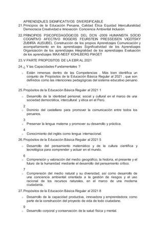 APRENDIZAJES SIGNIFICATIVOS DIVERSIFICABLE
21.Principios de la Educación Peruana. Calidad Ética Equidad Interculturalidad
Democracia Creatividad e Innovación Conciencia Ambiental Inclusión
22.PRINCIPIOS PSICOPEDAGÓGICOS DEL DCN -2009 HUMANISTA SOCIO
COGNITIVO AFECTIVO ROGERS FEURSTEIN PRESSEISEN VIGOTSKY
ZUBIRÍA AUSUBEL Construcción de los propios Aprendizajes Comunicación y
acompañamiento en los aprendizajes Significatividad de los Aprendizajes
Organización de los aprendizajes Integralidad de los aprendizajes Evaluación
de los aprendizajes MAX-NEEF KOHLBERG PIAGET
23.V PARTE PROPOSITOS DE LA EBR AL 2021
24.¿ Y las Capacidades Fundamentales ?
o Están inmersas dentro de las Competencias . Más bien identifica un
conjunto de Propósitos de la Educación Básica Regular al 2021 , que son
definidos como las intenciones pedagógicas del sistema educativo peruano
.
25.Propósitos de la Educación Básica Regular al 2021 1
o Desarrollo de la identidad personal, social y cultural en el marco de una
sociedad democrática, intercultural y ética en el Perú.
2
o Dominio del castellano para promover la comunicación entre todos los
peruanos.
3
o Preservar la lengua materna y promover su desarrollo y práctica.
4
o Conocimiento del inglés como lengua internacional.
26.Propósitos de la Educación Básica Regular al 2021 5
o Desarrollo del pensamiento matemático y de la cultura científica y
tecnológica para comprender y actuar en el mundo.
6
o Comprensión y valoración del medio geográfico, la historia, el presente y el
futuro de la humanidad mediante el desarrollo del pensamiento crítico.
7
o Comprensión del medio natural y su diversidad, así como desarrollo de
una conciencia ambiental orientada a la gestión de riesgos y el uso
racional de los recursos naturales, en el marco de una moderna
ciudadanía.
27.Propósitos de la Educación Básica Regular al 2021 8
o Desarrollo de la capacidad productiva, innovadora y emprendedora; como
parte de la construcción del proyecto de vida de todo ciudadano.
9
o Desarrollo corporal y conservación de la salud física y mental.
 