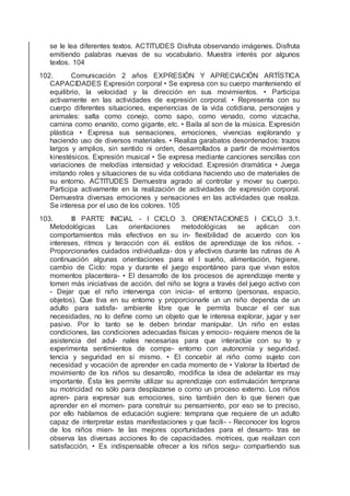 se le lea diferentes textos. ACTITUDES Disfruta observando imágenes. Disfruta
emitiendo palabras nuevas de su vocabulario. Muestra interés por algunos
textos. 104
102. Comunicación 2 años EXPRESIÓN Y APRECIACIÓN ARTÍSTICA
CAPACIDADES Expresión corporal • Se expresa con su cuerpo manteniendo el
equilibrio, la velocidad y la dirección en sus movimientos. • Participa
activamente en las actividades de expresión corporal. • Representa con su
cuerpo diferentes situaciones, experiencias de la vida cotidiana, personajes y
animales: salta como conejo, como sapo, como venado, como vizcacha,
camina como enanito, como gigante, etc. • Baila al son de la música. Expresión
plástica • Expresa sus sensaciones, emociones, vivencias explorando y
haciendo uso de diversos materiales. • Realiza garabatos desordenados: trazos
largos y amplios, sin sentido ni orden, desarrollados a partir de movimientos
kinestésicos. Expresión musical • Se expresa mediante canciones sencillas con
variaciones de melodías intensidad y velocidad. Expresión dramática • Juega
imitando roles y situaciones de su vida cotidiana haciendo uso de materiales de
su entorno. ACTITUDES Demuestra agrado al controlar y mover su cuerpo.
Participa activamente en la realización de actividades de expresión corporal.
Demuestra diversas emociones y sensaciones en las actividades que realiza.
Se interesa por el uso de los colores. 105
103. III PARTE INICIAL - I CICLO 3. ORIENTACIONES I CICLO 3.1.
Metodológicas Las orientaciones metodológicas se aplican con
comportamientos más efectivos en su in- ﬂexibilidad de acuerdo con los
intereses, ritmos y teracción con él. estilos de aprendizaje de los niños. -
Proporcionarles cuidados individualiza- dos y afectivos durante las rutinas de A
continuación algunas orientaciones para el I sueño, alimentación, higiene,
cambio de Ciclo: ropa y durante el juego espontáneo para que vivan estos
momentos placentera- • El desarrollo de los procesos de aprendizaje mente y
tomen más iniciativas de acción. del niño se logra a través del juego activo con
- Dejar que el niño intervenga con inicia- el entorno (personas, espacio,
objetos). Que tiva en su entorno y proporcionarle un un niño dependa de un
adulto para satisfa- ambiente libre que le permita buscar el cer sus
necesidades, no lo deﬁne como un objeto que le interesa explorar, jugar y ser
pasivo. Por lo tanto se le deben brindar manipular. Un niño en estas
condiciones, las condiciones adecuadas físicas y emocio- requiere menos de la
asistencia del adul- nales necesarias para que interactúe con su to y
experimenta sentimientos de compe- entorno con autonomía y seguridad.
tencia y seguridad en sí mismo. • El concebir al niño como sujeto con
necesidad y vocación de aprender en cada momento de • Valorar la libertad de
movimiento de los niños su desarrollo, modiﬁca la idea de adelantar es muy
importante. Ésta les permite utilizar su aprendizaje con estimulación temprana
su motricidad no sólo para desplazarse o como un proceso externo. Los niños
apren- para expresar sus emociones, sino también den lo que tienen que
aprender en el momen- para construir su pensamiento, por eso se to preciso,
por ello hablamos de educación sugiere: temprana que requiere de un adulto
capaz de interpretar estas manifestaciones y que facili- - Reconocer los logros
de los niños mien- te las mejores oportunidades para el desarro- tras se
observa las diversas acciones llo de capacidades. motrices, que realizan con
satisfacción, • Es indispensable ofrecer a los niños segu- compartiendo sus
 