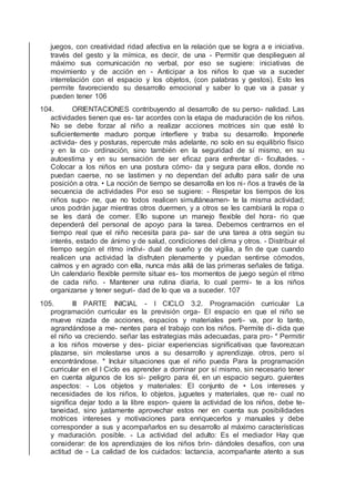 juegos, con creatividad ridad afectiva en la relación que se logra a e iniciativa.
través del gesto y la mímica, es decir, de una - Permitir que desplieguen al
máximo sus comunicación no verbal, por eso se sugiere: iniciativas de
movimiento y de acción en - Anticipar a los niños lo que va a suceder
interrelación con el espacio y los objetos, (con palabras y gestos). Esto les
permite favoreciendo su desarrollo emocional y saber lo que va a pasar y
pueden tener 106
104. ORIENTACIONES contribuyendo al desarrollo de su perso- nalidad. Las
actividades tienen que es- tar acordes con la etapa de maduración de los niños.
No se debe forzar al niño a realizar acciones motrices sin que esté lo
suﬁcientemente maduro porque interﬁere y traba su desarrollo. Imponerle
activida- des y posturas, repercute más adelante, no solo en su equilibrio físico
y en la co- ordinación, sino también en la seguridad de sí mismo, en su
autoestima y en su sensación de ser eﬁcaz para enfrentar di- ﬁcultades. -
Colocar a los niños en una postura cómo- da y segura para ellos, donde no
puedan caerse, no se lastimen y no dependan del adulto para salir de una
posición a otra. • La noción de tiempo se desarrolla en los ni- ños a través de la
secuencia de actividades Por eso se sugiere: - Respetar los tiempos de los
niños supo- ne, que no todos realicen simultáneamen- te la misma actividad;
unos podrán jugar mientras otros duermen, y a otros se les cambiará la ropa o
se les dará de comer. Ello supone un manejo ﬂexible del hora- rio que
dependerá del personal de apoyo para la tarea. Debemos centrarnos en el
tiempo real que el niño necesita para pa- sar de una tarea a otra según su
interés, estado de ánimo y de salud, condiciones del clima y otros. - Distribuir el
tiempo según el ritmo indivi- dual de sueño y de vigilia, a ﬁn de que cuando
realicen una actividad la disfruten plenamente y puedan sentirse cómodos,
calmos y en agrado con ella, nunca más allá de las primeras señales de fatiga.
Un calendario ﬂexible permite situar es- tos momentos de juego según el ritmo
de cada niño. - Mantener una rutina diaria, lo cual permi- te a los niños
organizarse y tener seguri- dad de lo que va a suceder. 107
105. III PARTE INICIAL - I CICLO 3.2. Programación curricular La
programación curricular es la previsión orga- El espacio en que el niño se
mueve nizada de acciones, espacios y materiales perti- va, por lo tanto,
agrandándose a me- nentes para el trabajo con los niños. Permite di- dida que
el niño va creciendo. señar las estrategias más adecuadas, para pro- * Permitir
a los niños moverse y des- piciar experiencias signiﬁcativas que favorezcan
plazarse, sin molestarse unos a su desarrollo y aprendizaje. otros, pero sí
encontrándose. * Incluir situaciones que el niño pueda Para la programación
curricular en el I Ciclo es aprender a dominar por sí mismo, sin necesario tener
en cuenta algunos de los si- peligro para él, en un espacio seguro. guientes
aspectos: - Los objetos y materiales: El conjunto de • Los intereses y
necesidades de los niños, lo objetos, juguetes y materiales, que re- cual no
signiﬁca dejar todo a la libre espon- quiere la actividad de los niños, debe te-
taneidad, sino justamente aprovechar estos ner en cuenta sus posibilidades
motrices intereses y motivaciones para enriquecerlos y manuales y debe
corresponder a sus y acompañarlos en su desarrollo al máximo características
y maduración. posible. - La actividad del adulto: Es el mediador Hay que
considerar: de los aprendizajes de los niños brin- dándoles desafíos, con una
actitud de - La calidad de los cuidados: lactancia, acompañante atento a sus
 