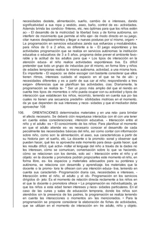 necesidades destete, alimentación, sueño, cambio de e intereses, dando
signiﬁcatividad a sus ropa y vestido, aseo, baño, control de es- actividades.
Además brinda las condicio- fínteres, etc. nes óptimas para que los niños estén
ac- - El desarrollo de la motricidad: la libertad tivos y de forma autónoma, sin
interferir de movimiento que permite al niño ejer- de modo directo en su juego.
citar nuevos desplazamientos y llegar a nuevas posturas por sí mismo, organi- •
La programación en servicios educativos zando sus esfuerzos y modulándolos.
para niños de 0 a 2 años, es diferente a la - El juego espontáneo y las
actividades programación que se realiza en servicios autónomas: la institución
educativa o educativos de 3 a 5 años. programa debe prever el ambiente favo-
rable y la actitud de los adultos para que • Los tipos de interacción en la
atención educa- el niño realice actividades espontáneas tiva. Es difícil
pretender que todo un grupo de inducidas por él mismo, en forma libre y niños
de edades tempranas realice la misma autónoma. actividad, a una misma hora.
Es importante - El espacio: se debe escoger con bastante considerar que ellos
tienen ritmos, intereses cuidado el espacio en el que se ha de ubi- y
necesidades diferentes y es a partir de sus car al niño; respondiendo a tres
exigen- diferencias que se planiﬁcan las actividades. cias: Diariamente, la
programación se realiza te- * Ser un poco más amplio del que el niendo en
cuenta tres tipos de momentos o niño pueda ocupar con su actividad y tipos de
interacción que establecen los niños, recorrido, teniendo en cuenta sus po- las
cuales no tienen una secuencia predeﬁni- sibilidades motrices en el momento.
da ya que dependen de sus intereses y nece- sidades y que el mediador debe
aprovechar 108
106. ORIENTACIONES determinados materiales y en una rela- para brindar
el afecto necesario. Se deberá ción respetuosa interactúa con él con una tener
en cuenta estas consideraciones: intención educativa. - Interacción entre el
niño y el adulto: es • El conocimiento de los niños: Para planiﬁcar el momento
en que el adulto atiende es- es necesario conocer el desarrollo de cada
pecialmente las necesidades básicas del niño, así como contar con información
sobre niño, como son: la alimentación, el aseo, sus características a partir de
su historia per- el sueño, etc. La docente o la promoto- sonal y observar qué
pueden hacer, qué les ra aprovecha este momento para desa- gusta hacer, qué
les resulta difícil, qué activi- rrollar el lenguaje del niño a través de la dades no
les interesan, cómo se comunican, conversación sobre lo que va haciendo.
cómo se relacionan con los demás, solo así - Interacción entre el niño y el
objeto: en la docente y promotora podrán propiciarles este momento el niño, en
forma libre, es- los espacios y materiales adecuados para su pontánea y
autónoma, se relaciona con desarrollo y aprendizaje. los materiales que la
docente o la promo- tora le ofrecen con una intención educa- tiva, teniendo en
cuenta sus característi- Programación diaria cas, necesidades e intereses. -
Interacción entre el niño, el adulto y el ob- Programación en los servicios
dirigidos di- jeto: Es el momento de relación directa rectamente a los niños en
el que la docente o promotora ofrece • La programación es individualizada, ya
que los niños a esta edad tienen intereses y nece- sidades particulares. En el
caso de las cunas y salas de educación temprana, donde los niños son
atendidos sin la presencia de los padres, la programación se realiza teniendo
en cuenta las interacciones o momentos an- tes mencionados. • Para la
programación se propone considerar la elaboración de ﬁchas de actividades,
que se utilizan en el momento de interacción en- tre adulto, niño y objeto.
 