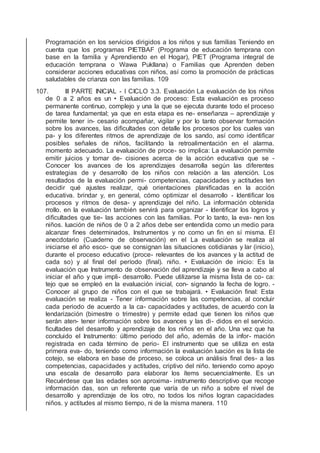 Programación en los servicios dirigidos a los niños y sus familias Teniendo en
cuenta que los programas PIETBAF (Programa de educación temprana con
base en la familia y Aprendiendo en el Hogar), PIET (Programa integral de
educación temprana o Wawa Pukllana) o Familias que Aprenden deben
considerar acciones educativas con niños, así como la promoción de prácticas
saludables de crianza con las familias. 109
107. III PARTE INICIAL - I CICLO 3.3. Evaluación La evaluación de los niños
de 0 a 2 años es un • Evaluación de proceso: Esta evaluación es proceso
permanente continuo, complejo y una la que se ejecuta durante todo el proceso
de tarea fundamental; ya que en esta etapa es ne- enseñanza – aprendizaje y
permite tener in- cesario acompañar, vigilar y por lo tanto observar formación
sobre los avances, las diﬁcultades con detalle los procesos por los cuales van
pa- y los diferentes ritmos de aprendizaje de los sando, así como identiﬁcar
posibles señales de niños, facilitando la retroalimentación en el alarma.
momento adecuado. La evaluación de proce- so implica: La evaluación permite
emitir juicios y tomar de- cisiones acerca de la acción educativa que se -
Conocer los avances de los aprendizajes desarrolla según las diferentes
estrategias de y desarrollo de los niños con relación a las atención. Los
resultados de la evaluación permi- competencias, capacidades y actitudes ten
decidir qué ajustes realizar, qué orientaciones planiﬁcadas en la acción
educativa. brindar y, en general, cómo optimizar el desarrollo - Identiﬁcar los
procesos y ritmos de desa- y aprendizaje del niño. La información obtenida
rrollo. en la evaluación también servirá para organizar - Identiﬁcar los logros y
diﬁcultades que tie- las acciones con las familias. Por lo tanto, la eva- nen los
niños. luación de niños de 0 a 2 años debe ser entendida como un medio para
alcanzar ﬁnes determinados, Instrumentos y no como un ﬁn en sí misma. El
anecdotario (Cuaderno de observación) en el La evaluación se realiza al
iniciarse el año esco- que se consignan las situaciones cotidianas y lar (inicio),
durante el proceso educativo (proce- relevantes de los avances y la actitud de
cada so) y al ﬁnal del período (ﬁnal). niño. • Evaluación de inicio: Es la
evaluación que Instrumento de observación del aprendizaje y se lleva a cabo al
iniciar el año y que impli- desarrollo. Puede utilizarse la misma lista de co- ca:
tejo que se empleó en la evaluación inicial, con- signando la fecha de logro. -
Conocer al grupo de niños con el que se trabajará. • Evaluación ﬁnal: Esta
evaluación se realiza - Tener información sobre las competencias, al concluir
cada periodo de acuerdo a la ca- capacidades y actitudes, de acuerdo con la
lendarización (bimestre o trimestre) y permite edad que tienen los niños que
serán aten- tener información sobre los avances y las di- didos en el servicio.
ﬁcultades del desarrollo y aprendizaje de los niños en el año. Una vez que ha
concluido el Instrumento: último periodo del año, además de la infor- mación
registrada en cada término de perio- El instrumento que se utiliza en esta
primera eva- do, teniendo como información la evaluación luación es la lista de
cotejo, se elabora en base de proceso, se coloca un análisis ﬁnal des- a las
competencias, capacidades y actitudes, criptivo del niño. teniendo como apoyo
una escala de desarrollo para elaborar los ítems secuencialmente. Es un
Recuérdese que las edades son aproxima- instrumento descriptivo que recoge
información das, son un referente que varía de un niño a sobre el nivel de
desarrollo y aprendizaje de los otro, no todos los niños logran capacidades
niños. y actitudes al mismo tiempo, ni de la misma manera. 110
 