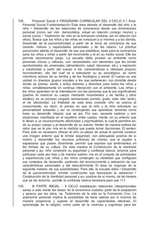 108. Personal Social 4 PROGRAMA CURRICULAR DEL II CICLO 4.1 Área:
Personal Social Fundamentación Esta área atiende el desarrollo del niño y la
niña • Desarrollo de las relaciones de convivencia desde sus dimensiones
personal (como ser indi- democrática. vidual en relación consigo mismo) y
social (como • Testimonio de vida en la formación cristiana. ser en relación con
otros). Busca que los niños y las niñas se conozcan a sí mismos y a los demás,
Desarrollo de la psicomotricidad a partir de la toma de conciencia de sus
caracte- rísticas y capacidades personales y de las relacio- La práctica
psicomotriz alienta el desarrollo de nes que establece, base para la convivencia
sana los niños y niñas a partir del movimiento y el en su medio social. Ello les
permite reconocerse juego. La escuela debe proveer un ambiente como
personas únicas y valiosas, con necesidades con elementos que les brinde
oportunidades de universales (alimentación, salud, descanso, etc.), y expresión
y creatividad a partir del cuerpo a tra- características e intereses propios;
reconociéndo- vés del cual va a estructurar su yo psicológico, se como
miembros activos de su familia y de los ﬁsiológico y social. El cuerpo es una
unidad in- diversos grupos sociales a los que pertenecen, con divisible desde
donde se piensa, siente y actúa deberes y derechos para todos los niños y
niñas. simultáneamente en continua interacción con el ambiente. Las niñas y
los niños aprenden en la interrelación con las personas que le son signiﬁcativas
(padres Al vivenciar su cuerpo mediante movimientos y de familia y otros
adultos); es un proceso cargado sensaciones (sonido, gusto, vista, olor, tacto),
el de afectividad. La ﬁnalidad de esta área consiste niño se acerca al
conocimiento, es decir, él piensa en que el niño y la niña estructure su
personalidad actuando y así va construyendo sus aprendiza- teniendo como
base su desarrollo integral, que se jes. Por eso, necesita explorar y vivir
situaciones maniﬁesta en el equilibrio entre cuerpo, mente, en su entorno que
lo lleven a un reconocimiento afectividad y espiritualidad, lo cual le permitirá en-
de su propio cuerpo y al desarrollo de su autono- frentar de manera exitosa los
retos que se le pre- mía en la medida que pueda tomar decisiones. El senten.
Para esto es necesario ofrecer al niño un placer de actuar le permite construir
una imagen entorno que le brinde seguridad, con adecuadas positiva de sí
mismo y desarrollar los recursos prácticas de crianza, que le ayuden a
expresarse que posee. libremente: permitir que exprese sus sentimientos en
las formas de su cultura. De esta manera el Construcción de la identidad
personal y au- niño construirá su seguridad y conﬁanza básica, tonomía para
participar cada vez más y de manera autóno- ma en el conjunto de actividades
y experiencias Las niñas y los niños construyen su identidad que conﬁguran
sus contextos de desarrollo. partiendo del reconocimiento y valoración de sus
características personales y del descubrimiento El área se organiza de la
siguiente manera: de sus posibilidades. Para ello, la escuela debe • Desarrollo
de la psicomotricidad. brindar condiciones que favorezcan la valoración •
Construcción de la identidad personal y au- positiva de sí mismo, de tal manera
que se de- tonomía. sarrolle la conﬁanza básica necesaria para que 111
109. III PARTE INICIAL - II CICLO establezcan relaciones interpersonales
sanas a esto sienta las bases de la conciencia ciudada- partir de la aceptación
y aprecio por los otros. na. Testimonio de la vida en la Formación Cris- La
autonomía personal implica la posibilidad de tiana valerse por sí mismos de
manera progresiva y supone el desarrollo de capacidades afectivas, El
aprendizaje de la religión, como parte de la motrices y cognitivas para las
 