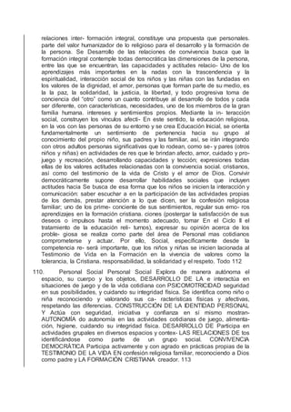 relaciones inter- formación integral, constituye una propuesta que personales.
parte del valor humanizador de lo religioso para el desarrollo y la formación de
la persona. Se Desarrollo de las relaciones de convivencia busca que la
formación integral contemple todas democrática las dimensiones de la persona,
entre las que se encuentran, las capacidades y actitudes relacio- Uno de los
aprendizajes más importantes en la nadas con la trascendencia y la
espiritualidad, interacción social de los niños y las niñas con las fundadas en
los valores de la dignidad, el amor, personas que forman parte de su medio, es
la la paz, la solidaridad, la justicia, la libertad, y todo progresiva toma de
conciencia del “otro” como un cuanto contribuye al desarrollo de todos y cada
ser diferente, con características, necesidades, uno de los miembros de la gran
familia humana. intereses y sentimientos propios. Mediante la in- teracción
social, construyen los vínculos afecti- En este sentido, la educación religiosa,
en la vos con las personas de su entorno y se crea Educación Inicial, se orienta
fundamentalmente un sentimiento de pertenencia hacia su grupo al
conocimiento del propio niño, sus padres y las familiar, así, se irán integrando
con otros adultos personas signiﬁcativas que lo rodean, como se- y pares (otros
niños y niñas) en actividades de res que le brindan afecto, amor, cuidado y pro-
juego y recreación, desarrollando capacidades y tección; expresiones todas
ellas de los valores actitudes relacionadas con la convivencia social. cristianos,
así como del testimonio de la vida de Cristo y el amor de Dios. Convivir
democráticamente supone desarrollar habilidades sociales que incluyen
actitudes hacia Se busca de esa forma que los niños se inicien la interacción y
comunicación: saber escuchar a en la participación de las actividades propias
de los demás, prestar atención a lo que dicen, ser la confesión religiosa
familiar; uno de los prime- conciente de sus sentimientos, regular sus emo- ros
aprendizajes en la formación cristiana. ciones (postergar la satisfacción de sus
deseos o impulsos hasta el momento adecuado, tomar En el Ciclo II el
tratamiento de la educación reli- turnos), expresar su opinión acerca de los
proble- giosa se realiza como parte del área de Personal mas cotidianos
comprometerse y actuar. Por ello, Social, especíﬁcamente desde la
competencia re- será importante, que los niños y niñas se inicien lacionada al
Testimonio de Vida en la Formación en la vivencia de valores como la
tolerancia, la Cristiana. responsabilidad, la solidaridad y el respeto. Todo 112
110. Personal Social Personal Social Explora de manera autónoma el
espacio, su cuerpo y los objetos, DESARROLLO DE LA e interactúa en
situaciones de juego y de la vida cotidiana con PSICOMOTRICIDAD seguridad
en sus posibilidades, y cuidando su integridad física. Se identiﬁca como niño o
niña reconociendo y valorando sus ca- racterísticas físicas y afectivas,
respetando las diferencias. CONSTRUCCIÓN DE LA IDENTIDAD PERSONAL
Y Actúa con seguridad, iniciativa y conﬁanza en sí mismo mostran-
AUTONOMÍA do autonomía en las actividades cotidianas de juego, alimenta-
ción, higiene, cuidando su integridad física. DESARROLLO DE Participa en
actividades grupales en diversos espacios y contex- LAS RELACIONES DE tos
identiﬁcándose como parte de un grupo social. CONVIVENCIA
DEMOCRÁTICA Participa activamente y con agrado en prácticas propias de la
TESTIMONIO DE LA VIDA EN confesión religiosa familiar, reconociendo a Dios
como padre y LA FORMACIÓN CRISTIANA creador. 113
 