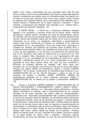 interés y dis- miento y aprendizaje, sino que construyen herra- frute. De esta
forma, mientas a partir de sus posibilidades, para buscar se desarrolla desde la
solución a problemas que puedan surgir en su temprana edad, una relación con
el medio en el que viven. educación para el res- peto, cuidado, protec- El área
se organiza de la siguiente manera: ción y conservación de los diferentes eco- •
Cuerpo humano y conservación de la salud. sistemas y biodiversi- • Seres
vivientes y conservación del ambiente. dad existentes en la • Mundo físico y
conservación del ambiente. naturaleza. 123
121. III PARTE INICIAL - II CICLO tes y numerosos ambientes naturales
(plantas y Los conceptos y nociones acerca de los ecosis- temas, cadenas
alimenticias y hábitat, permiti- animales), así como las características, propie-
rán entender cómo los seres humanos depen- dades y funciones básicas de los
mismos. demos del ambiente natural que nos rodea, por lo cual es necesario
introducirlos en el conoci- La indagación, observación y experimentación,
miento inicial sobre microclimas en diversas zo- ampliarán en los niños las
posibilidades de co- nas geográﬁcas. nocer ese mundo físico. Aprenderán a
constatar los cambios que producen sus acciones sobre el Mundo físico y
conservación del ambiente medio y los resultados de dicha acción, al que poco
a poco se irán adaptando y a la vez trans- La construcción del conocimiento
que el niño formando. hace sobre el mundo físico es a partir de su ac- ción
sobre la realidad. Ellos descubrirán los di- Los organizadores del área
contribuyen a la se- cuencialidad de los aprendizajes de Inicial a Pri- versos
elementos y fenómenos propios de su en- maria, continuando en las etapas
siguientes la torno: lluvia, granizo, viento, frío, calor, sol, luna, orientación y
formación de actitudes positivas ha- estrellas, cielo, tierra, agua, aire,
minerales, etc. cia el ambiente. y las formas de vida que se dan en los diferen-
Practica con agrado hábitos de alimentación, higiene y cuidado CUERPO
HUMANO Y de su cuerpo, reconociendo su importancia para conservar su sa-
CONSERVACIÓN DE LA lud. SALUD Reconoce y valora la vida de las
personas, las plantas y animales, SERES VIVIENTES, MUNDO las
características generales de su medio ambiente, demostran- FÍSICO Y
CONSERVACIÓN DEL do interés por su cuidado y conservación. AMBIENTE
124
122. Ciencia y Ambiente CUERPO HUMANO Y CONSERVACIÓN DE LA
SALUD CAPACIDADES Y CONOCIMIENTOS 3 AÑOS 4 AÑOS 5 AÑOS •
Reconoce alimentos nutritivos y no • Demuestra hábitos alimenticios • Practica
hábitos alimenticios al nutritivos. para el aprovechamiento de los consumir
alimentos en las horas alimentos que ingiere: utiliza los correspondientes,
masticando bien • Demuestra progresivamente hábi- cubiertos participando en
la hora de los alimentos antes de ingerirlos. tos alimenticios para el aprovecha-
la alimentación familiar. miento de los alimentos que ingiere: • Practica hábitos
de higiene perso- mastica bien los alimentos antes • Practica hábitos de higiene
perso- nal: se lava las manos antes y des- de ingerirlos y consume líquidos nal
reconociendo su importancia pués de tomar los alimentos, luego 125 variados.
para el cuidado de su salud: cepilla- de usar los servicios higiénicos, y do de
dientes, baño diario, cambio cepilla sus dientes, con el acompa- • Practica
hábitos de higiene perso- de ropa. ñamiento de los adultos. nal para el cuidado
de su salud: lavado de manos antes y después • Reconoce algunas
características de tomar los alimentos, de usar los del funcionamiento de su
 