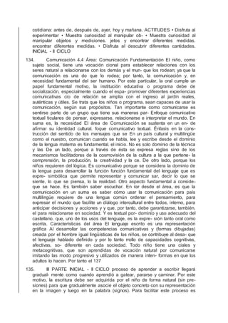 cotidiana: antes de, después de, ayer, hoy y mañana. ACTITUDES • Disfruta al
experimentar • Muestra curiosidad al manipular ob- • Muestra curiosidad al
manipular objetos y mediciones. jetos y encontrar diferentes medidas.
encontrar diferentes medidas. • Disfruta al descubrir diferentes cantidades.
INICIAL - II CICLO
134. Comunicación 4.4 Área: Comunicación Fundamentación El niño, como
sujeto social, tiene una vocación cional para establecer relaciones con los
seres natural a relacionarse con los demás y el mun- que los rodean; ya que la
comunicación es una do que lo rodea; por tanto, la comunicación y, en
necesidad fundamental del ser humano. Por este particular, la oral cumple un
papel fundamental motivo, la institución educativa o programa debe de
socialización, especialmente cuando el espa- promover diferentes experiencias
comunicativas cio de relación se amplía con el ingreso al jardín reales,
auténticas y útiles. Se trata que los niños o programa. sean capaces de usar la
comunicación, según sus propósitos. Tan importante como comunicarse es
sentirse parte de un grupo que tiene sus maneras par- Enfoque comunicativo
textual ticulares de pensar, expresarse, relacionarse e interpretar el mundo. En
suma es, la necesidad El área de Comunicación se sustenta en un en- de
aﬁrmar su identidad cultural. foque comunicativo textual. Énfasis en la cons-
trucción del sentido de los mensajes que se En un país cultural y multilingüe
como el nuestro, comunican cuando se habla, lee y escribe desde el dominio
de la lengua materna es fundamental. el inicio. No es solo dominio de la técnica
y las De un lado, porque a través de ésta se expresa reglas sino de los
mecanismos facilitadores de la cosmovisión de la cultura a la que pertene- la
comprensión, la producción, la creatividad y la ce. De otro lado, porque los
niños requieren del lógica. Es comunicativo porque se considera la dominio de
la lengua para desarrollar la función función fundamental del lenguaje que es
expre- simbólica que permite representar y comunicar sar, decir lo que se
siente, lo que se piensa, lo la realidad. Otro aspecto fundamental a conside-
que se hace. Es también saber escuchar. En rar desde el área, es que la
comunicación en un suma es saber cómo usar la comunicación para país
multilingüe requiere de una lengua común ordenar el pensamiento, para
expresar el mundo que facilite un diálogo intercultural entre todos, interno, para
anticipar decisiones y acciones y y que, por tanto, debe garantizarse, también,
el para relacionarse en sociedad. Y es textual por- dominio y uso adecuado del
castellano. que, uno de los usos del lenguaje, es la expre- sión tanto oral como
escrita. Características del área El lenguaje escrito es una representación
gráﬁca Al desarrollar las competencias comunicativas y (formas dibujadas)
creada por el hombre igual lingüísticas de los niños, se contribuye al desa- que
el lenguaje hablado deﬁnido y por lo tanto rrollo de capacidades cognitivas,
afectivas, so- diferente en cada sociedad. Todo niño tiene una ciales y
metacognitivas, que son aprendidas de vocación natural por comunicarse
imitando las modo progresivo y utilizados de manera inten- formas en que los
adultos lo hacen. Por tanto el 137
135. III PARTE INICIAL - II CICLO proceso de aprender a escribir llegará
gradual- mente como cuando aprendió a gatear, pararse y caminar. Por este
motivo, la escritura debe ser adquirida por el niño de forma natural (sin pre-
siones) para que gradualmente asocie el objeto concreto con su representación
en la imagen y luego en la palabra (signos). Para facilitar este proceso es
 