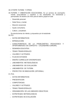 48.X PARTE TUTORIA Y OTROS
49.TUTORÍA Y ORIENTACIÓN EDUCACIONAL Es un servicio de acompaña-
miento socio-afectivo y cognitivo a los estudiantes. Es transversal y
permanente Se destina una hora para la tutoría grupal en aula
o Desarrollo personal.
o Salud física y mental.
o Elección vocacional.
o Ayuda comunitaria.
o Cultura y actualidad .
Se aborda temas de interés y propuestos por el estudiante
50.PCI
o DATOS INFORMATIVOS
o INTRODUCCIÓN
o CARACTERISTICAS DE LA PROBLEMÁTICA PEDAGOGICA Y
OPORTUNIDADES DE CONTEXTO – CALENDARIO COMUNAL
o DEMANDA EDUCATIVA
o TEMAS TRANSVERSALES
o VALORES Y ACTITUDES
o PLAN DE ESTUDIOS
o DISEÑO CURRICULAR DIVERSIFICADO
o LINEAMIENTOS METODOLÓGICOS
o LINEAMIENTOS DE EVALUACIÓN
o LINEAMIENTOS DE TUTORIA
o PROYECTOS DE INNOVACIÓN (OPCIONAL)
51.PCA
o DATOS INFORMATIVOS
o PRESENTACION
o COMPETENCIAS
o VALORES Y ACTITUDES
o TEMAS TRANSVERSALES
o ORGANIZACIÓN DE LAS UNIDADES DIDACTICAS
o ESTRATEGIAS METODOLOGICAS
o ESTRATEGIAS DE EVALUÁCIÓN
 