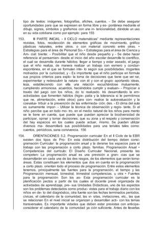 tipo de textos: imágenes, fotografías, aﬁches, cuentos. - Se debe asegurar
oportunidades para que se expresen en forma libre y es- pontánea mediante el
dibujo, signos, símbolos y graﬁsmos con una in- tencionalidad, dándole un uso
en su vida cotidiana como por ejemplo: para 155
153. III PARTE INICIAL - II CICLO matemáticas” mediante representaciones
revistas, fotos, recolección de elementos gráﬁcas de movimiento, gráﬁco
plásticas naturales, entre otros. o con material concreto entre otras. •
Estrategias para el área de Personal So- • Estrategias para el área de Ciencia y
Am- cial: biente: - Posibilitar que el niño desde pequeño y - Se debe hacer
referencia al pensamien- desde el inicio del año escolar desarrolle to cientíﬁco,
el cual se desarrolla durante hábitos: llegar a tiempo y estar aseado, el juego
que el niño realiza, de manera realizar un trabajo con esmero y concluir-
espontánea, en el que se formulan inte- lo según sus posibilidades. rrogantes
motivados por la curiosidad, y - Es importante que el niño participe en formula
sus propios criterios para explo- la toma de decisiones que tiene que ver rar,
experimentar y redescubrir la natura- con él y con el grupo: aportando ideas,
leza, estableciendo con ella una relación escuchándose mutuamente,
cumpliendo armoniosa. acuerdos, haciéndolos cumplir y evaluan- - Propiciar a
través del juego con los niños, do lo realizado. Irá desarrollando la em-
actividades que fomenten hábitos (higie- patía y la tolerancia si le permitimos
que ne, alimentación, entre otros) para con- realice la autoevaluación y la
coevalua- tribuir a la prevención de las enfermeda- ción. des. - El clima del aula
es sumamente impor- - Utilizar la técnica de observación y regis- tante. Si el
niño percibe que en todo mo- tro, en el medio natural de los niños para mento
se le tiene en cuenta, que puede que puedan apreciar la biodiversidad de
participar, opinar y tomar decisiones; que su zona y el respeto y conservación
del hay espacios en los cuales puede actuar, mismo. Se pueden utilizar
diversos ma- desarrollará sus posibilidades para una teriales tales como:
cuentos, periódicos, sana convivencia. 156
154. ORIENTACIONES 5.2. Programación curricular En el II Ciclo de la EBR
existen dos tipos de Pro- En esta distribución del tiempo deben consi-
gramación Curricular: la programación anual y la derarse los espacios para el
trabajo con las programación a corto plazo. familias. Programación Anual •
Competencias del currículo: El Diseño Curricular Nacional, presenta las
competen- La programación anual es una previsión a gran- cias que se
desarrollarán en cada una de las des rasgos, de los elementos que serán toma-
áreas. Estas constituyen los elementos que dos en cuenta en la programación
a corto plazo. orientan todo el proceso de programación. Entre estos elementos
tenemos, principalmente las fuentes para la programación, el tiempo y las
Programación mensual, bimestral, trimestral competencias. u otra • Fuentes
para la programación: Son los as- Esta programación curricular es la
planiﬁcación pectos a partir de los cuales el docente prevé organizada de
actividades de aprendizaje, pre- sus Unidades Didácticas, uno de los aspectos
son los problemas detectados como produc- vistas para el trabajo diario con los
niños en de- to del diagnóstico, otra fuente son las fechas terminados períodos.
cívicas, el calendario de la comunidad, las vi- sitas, invitaciones, etc., las que
se relacionan En el nivel inicial se organizan y desarrollan acti- con los temas
transversales. Es importante vidades que deben estar previstas con anticipa-
considerar el calendario de la comunidad ya ción suﬁciente. Antes de llevarlas
 