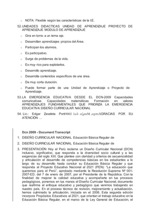 o NOTA: Flexible según las características de la I.E.
52.UNIDADES DIDACTICAS UNIDAD DE APRENDIZAJE PROYECTO DE
APRENDIZAJE MODULO DE APRENDIZAJE
o Gira en torno a un tema eje.
o Desarrollan aprendizajes propios del Área.
o Participan los alumnos.
o Es participativo.
o Surge de problemas de la vida.
o Es muy rico para explotarlos.
o Desarrollo aprendizaje.
o Desarrolla contenidos específicos de una área.
o De muy corta duración.
o Puede formar parte de una Unidad de Aprendizaje o Proyecto de
Aprendizaje.
53.LA EMERGENCIA EDUCATIVA DESDE EL DCN-2009 Capacidades
comunicativas Capacidades matemáticas Formación en valores
APRENDIZAJES FUNDAMENTALES QUE PRIORIZA LA EMERGENCIA
EDUCATIVA DISEÑO CURRICULAR NACIONAL
54. Lic.: Edgar Zavaleta PortiGRACIAS POR SU
ATENCIÓN …
Dcn 2009 - Document Transcript
1. DISEÑO CURRICULAR NACIONAL Educación Básica Regular de
2. DISEÑO CURRICULAR NACIONAL Educación Básica Regular de
3. PRESENTACIÓN Hoy el Perú reclama un Diseño Curricular Nacional (DCN)
inclusivo, signiﬁcativo, que responda a la diversidad socio cultural y a las
exigencias del siglo XXI. Que plantee con claridad y criterios de secuencialidad
y articulación el desarrollo de competencias básicas en los estudiantes a lo
largo de su desarrollo hasta concluir su Educación Básica Regular y que
responda al Proyecto Educativo Nacional al 2021 (PEN): “La educación que
queremos para el Perú”, aprobado mediante la Resolución Suprema Nº 001-
2007-ED, del 7 de enero de 2007, por el Presidente de la República. Con la
ﬁnalidad de mejorar la calidad educativa y acompañarte en tus procesos
pedagógicos, ponemos en tus manos el Diseño Curricular Nacional, documento
que reaﬁrma el enfoque educativo y pedagógico que venimos trabajando en
nuestro país. En el proceso técnico de revisión, mejoramiento y actualización,
hemos culminado la articulación, iniciada en el 2006. Esta segunda edición
incorpora Propósitos Educativos al 2021, que orientan el trabajo educativo en la
Educación Básica Regular, en el marco de la Ley General de Educación, el
 