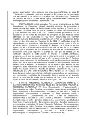 guntas, observación y otros recursos que el jos acompañándolos en casa. El
“Informe de mis docente considere apropiados. Progresos” es un instrumento
que va a permitir a los padres conocer el proceso de aprendizaje • Evaluación
de proceso: Se realiza durante de sus hijos y con orientaciones claras les per-
todo el proceso de enseñanza – aprendizaje. 158
156. ORIENTACIONES mitirá apoyarlos. Por eso es importante que los Acta
Consolidada de Evaluación Integral. docentes conozcan la apreciación y
valoración que los padres de familia tienen sobre sus hijos y El Acta es un
documento oﬁcial que debe ser pre- su proceso educativo, para acompañarlos
y com- sentada con copia a la UGEL correspondiente. prometerlos con su
educación. En las Actas de evaluación se consignan los cali- ﬁcativos ﬁnales
obtenidos por los estudiantes en Hay varios instrumentos que permiten
registrar cada una de las áreas consideradas en el Plan las evaluaciones de los
niños en los diferentes de Estudios de la EBR. El caliﬁcativo anual de
momentos en que se realicen: cada Área corresponde al que obtuvo el niño en
el último período (bimestre o trimestre). El Registro de Evaluación de los
Aprendiza- jes. Certiﬁcado Oﬁcial de Estudios del II Ciclo. Es un documento
emitido por el Ministerio de El Certiﬁcado de Estudios es un documento oﬁ-
Educación, sirve para registrar el avance de cial que es emitido por la
institución educativa o cada alumno al ﬁnalizar el período planiﬁcado,
programa, en el que se consigna que el niño ha bimestral o trimestral, y al
ﬁnalizar el año esco- asistido al nivel y año correspondiente. lar. El Registro
Auxiliar es un instrumento de uso frecuente, en el que los docentes anotan todo
el proceso de la evaluación mediante la formulación de indicadores y sirve de
insumo para el Registro de Evaluación de los Aprendizajes. Informe de mis
Progresos. Este instrumento sirve para comunicar a los pa- dres de familia
sobre los logros obtenidos durante el período programado. NO ES EL
PROMEDIO DE LAS CALIFICACIONES ANTERIORES, es el resultado del
logro, luego de determinar criterios e indicadores asociados a las capacidades,
co- nocimientos y actitudes. La información deberá hacerse en un lenguaje
sencillo y claro para la familia, con la ﬁnalidad de que puedan apoyar a sus
hijos a superar las diﬁcultades y fortalecer sus logros. 159
157. III PARTE PROGRAMA CURRICULAR EDUCACIÓN PRIMARIA 1.
CARACTERIZACIÓN DEL NIÑO DEL NIVEL DE EDUCACIÓN PRIMARIA 2.
PROGRAMA CURRICULAR 2.1 Área: Comunicación - Fundamentación -
Competencias por ciclo - Cartel de capacidades, conocimientos y actitudes 2.2
Área: Matemática - Fundamentación - Competencias por ciclo - Cartel de
capacidades, conocimientos y actitudes 2.3 Área: Personal Social -
Fundamentación - Competencias por ciclo - Cartel de capacidades,
conocimientos y actitudes 2.4 Área: Ciencia y Ambiente - Fundamentación -
Competencias por ciclo - Cartel de capacidades, conocimientos y actitudes 2.5
Área: Arte - Fundamentación - Competencias por ciclo - Cartel de capacidades,
conocimientos y actitudes 2.6 Área: Educación Religiosa - Fundamentación -
Competencias por ciclo - Cartel de capacidades, conocimientos y actitudes 2.7
Área: Educación Física - Fundamentación - Competencias por ciclo - Cartel de
capacidades, conocimientos y actitudes 3. ORIENTACIONES 3.1
Metodológicas 3.2 Programación Curricular 3.3 Evaluación 160
 