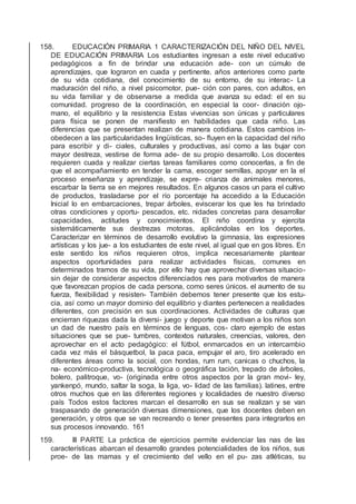 158. EDUCACIÓN PRIMARIA 1 CARACTERIZACIÓN DEL NIÑO DEL NIVEL
DE EDUCACIÓN PRIMARIA Los estudiantes ingresan a este nivel educativo
pedagógicos a ﬁn de brindar una educación ade- con un cúmulo de
aprendizajes, que lograron en cuada y pertinente. años anteriores como parte
de su vida cotidiana, del conocimiento de su entorno, de su interac- La
maduración del niño, a nivel psicomotor, pue- ción con pares, con adultos, en
su vida familiar y de observarse a medida que avanza su edad: el en su
comunidad. progreso de la coordinación, en especial la coor- dinación ojo-
mano, el equilibrio y la resistencia Estas vivencias son únicas y particulares
para física se ponen de maniﬁesto en habilidades que cada niño. Las
diferencias que se presentan realizan de manera cotidiana. Estos cambios in-
obedecen a las particularidades lingüísticas, so- ﬂuyen en la capacidad del niño
para escribir y di- ciales, culturales y productivas, así como a las bujar con
mayor destreza, vestirse de forma ade- de su propio desarrollo. Los docentes
requieren cuada y realizar ciertas tareas familiares como conocerlas, a ﬁn de
que el acompañamiento en tender la cama, escoger semillas, apoyar en la el
proceso enseñanza y aprendizaje, se expre- crianza de animales menores,
escarbar la tierra se en mejores resultados. En algunos casos un para el cultivo
de productos, trasladarse por el río porcentaje ha accedido a la Educación
Inicial lo en embarcaciones, trepar árboles, eviscerar los que les ha brindado
otras condiciones y oportu- pescados, etc. nidades concretas para desarrollar
capacidades, actitudes y conocimientos. El niño coordina y ejercita
sistemáticamente sus destrezas motoras, aplicándolas en los deportes,
Caracterizar en términos de desarrollo evolutivo la gimnasia, las expresiones
artísticas y los jue- a los estudiantes de este nivel, al igual que en gos libres. En
este sentido los niños requieren otros, implica necesariamente plantear
aspectos oportunidades para realizar actividades físicas, comunes en
determinados tramos de su vida, por ello hay que aprovechar diversas situacio-
sin dejar de considerar aspectos diferenciados nes para motivarlos de manera
que favorezcan propios de cada persona, como seres únicos. el aumento de su
fuerza, ﬂexibilidad y resisten- También debemos tener presente que los estu-
cia, así como un mayor dominio del equilibrio y diantes pertenecen a realidades
diferentes, con precisión en sus coordinaciones. Actividades de culturas que
encierran riquezas dada la diversi- juego y deporte que motivan a los niños son
un dad de nuestro país en términos de lenguas, cos- claro ejemplo de estas
situaciones que se pue- tumbres, contextos naturales, creencias, valores, den
aprovechar en el acto pedagógico: el fútbol, enmarcados en un intercambio
cada vez más el básquetbol, la paca paca, empujar el aro, tiro acelerado en
diferentes áreas como la social, con hondas, rum rum, canicas o chuchos, la
na- económico-productiva, tecnológica o geográﬁca tación, trepado de árboles,
bolero, palitroque, vo- (originada entre otros aspectos por la gran movi- ley,
yankenpó, mundo, saltar la soga, la liga, vo- lidad de las familias). latines, entre
otros muchos que en las diferentes regiones y localidades de nuestro diverso
país Todos estos factores marcan el desarrollo en sus se realizan y se van
traspasando de generación diversas dimensiones, que los docentes deben en
generación, y otros que se van recreando o tener presentes para integrarlos en
sus procesos innovando. 161
159. III PARTE La práctica de ejercicios permite evidenciar las nas de las
características abarcan el desarrollo grandes potencialidades de los niños, sus
proe- de las mamas y el crecimiento del vello en el pu- zas atléticas, su
 