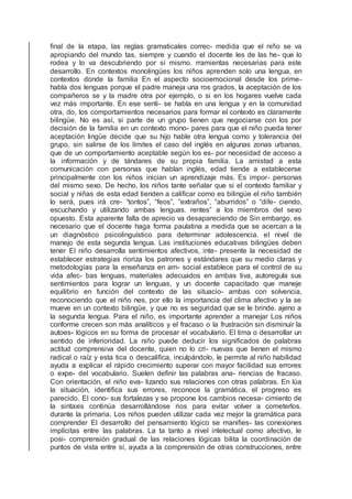 ﬁnal de la etapa, las reglas gramaticales correc- medida que el niño se va
apropiando del mundo tas, siempre y cuando el docente les de las he- que lo
rodea y lo va descubriendo por sí mismo. rramientas necesarias para este
desarrollo. En contextos monolingües los niños aprenden solo una lengua, en
contextos donde la familia En el aspecto socioemocional desde los prime-
habla dos lenguas porque el padre maneja una ros grados, la aceptación de los
compañeros se y la madre otra por ejemplo, o si en los hogares vuelve cada
vez más importante. En ese senti- se habla en una lengua y en la comunidad
otra, do, los comportamientos necesarios para formar el contexto es claramente
bilingüe. No es así, si parte de un grupo tienen que negociarse con los por
decisión de la familia en un contexto mono- pares para que el niño pueda tener
aceptación lingüe decide que su hijo hable otra lengua como y tolerancia del
grupo, sin salirse de los límites el caso del inglés en algunas zonas urbanas,
que de un comportamiento aceptable según los es- por necesidad de acceso a
la información y de tándares de su propia familia. La amistad a esta
comunicación con personas que hablan inglés, edad tiende a establecerse
principalmente con los niños inician un aprendizaje más. Es impor- personas
del mismo sexo. De hecho, los niños tante señalar que si el contexto familiar y
social y niñas de esta edad tienden a caliﬁcar como es bilingüe el niño también
lo será, pues irá cre- “tontos”, “feos”, “extraños”, “aburridos” o “dife- ciendo,
escuchando y utilizando ambas lenguas. rentes” a los miembros del sexo
opuesto. Esta aparente falta de aprecio va desapareciendo de Sin embargo, es
necesario que el docente haga forma paulatina a medida que se acercan a la
un diagnóstico psicolinguístico para determinar adolescencia. el nivel de
manejo de esta segunda lengua. Las instituciones educativas bilingües deben
tener El niño desarrolla sentimientos afectivos, inte- presente la necesidad de
establecer estrategias rioriza los patrones y estándares que su medio claras y
metodologías para la enseñanza en am- social establece para el control de su
vida afec- bas lenguas, materiales adecuados en ambas tiva, autoregula sus
sentimientos para lograr un lenguas, y un docente capacitado que maneje
equilibrio en función del contexto de las situacio- ambas con solvencia,
reconociendo que el niño nes, por ello la importancia del clima afectivo y la se
mueve en un contexto bilingüe, y que no es seguridad que se le brinde. ajeno a
la segunda lengua. Para el niño, es importante aprender a manejar Los niños
conforme crecen son más analíticos y el fracaso o la frustración sin disminuir la
autoes- lógicos en su forma de procesar el vocabulario. El tima o desarrollar un
sentido de inferioridad. La niño puede deducir los signiﬁcados de palabras
actitud comprensiva del docente, quien no lo cri- nuevas que tienen el mismo
radical o raíz y esta tica o descaliﬁca, inculpándolo, le permite al niño habilidad
ayuda a explicar el rápido crecimiento superar con mayor facilidad sus errores
o expe- del vocabulario. Suelen deﬁnir las palabras ana- riencias de fracaso.
Con orientación, el niño eva- lizando sus relaciones con otras palabras. En lúa
la situación, identiﬁca sus errores, reconoce la gramática, el progreso es
parecido. El cono- sus fortalezas y se propone los cambios necesa- cimiento de
la sintaxis continúa desarrollándose rios para evitar volver a cometerlos.
durante la primaria. Los niños pueden utilizar cada vez mejor la gramática para
comprender El desarrollo del pensamiento lógico se maniﬁes- las conexiones
implícitas entre las palabras. La ta tanto a nivel intelectual como afectivo, le
posi- comprensión gradual de las relaciones lógicas bilita la coordinación de
puntos de vista entre sí, ayuda a la comprensión de otras construcciones, entre
 