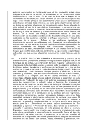 petencia comunicativa es fundamental para el de- producción textual, debe
asegurarse la relación de sarrollo de aprendizajes en las demás áreas, dado
interdependencia con un texto. En el nivel de Edu- que la lengua es un
instrumento de desarrollo per- cación Primaria se busca el despliegue de las
capa- sonal y medio principal para desarrollar la función cidades comunicativas
considerando diversos tipos simbólica, así como para adquirir nuevos aprendi-
de textos, en variadas situaciones de comunicación, zajes. Desde el punto de
vista cultural, el uso de la con distintos interlocutores, y en permanente re-
lengua materna posibilita el desarrollo de la autoes- ﬂexión sobre los elementos
de la lengua. tima, la identidad y la comunicación con el mundo interior y el
exterior. En el marco del enfoque comunicativo textual, el área de
Comunicación se desarrolla considerando El desarrollo curricular del área está
sustentado en los siguientes criterios: el enfoque comunicativo y textual de
enseñanza de la lengua. • Énfasis en las habilidades lingüísticas. •
Consideración especial para el lenguaje oral y Cuando se hace referencia a lo
comunicativo, se sus variantes (para el caso de estudiantes con considera la
función fundamental del lenguaje que capacidades especiales). es
comunicarse, es decir, intercambiar y compar- • Más interés en el uso de la
lengua, que en el tir ideas, saberes, sentimientos y experiencias en aprendizaje
del código y de sus normas. situaciones comunicativas reales, haciendo uso de
167
165. III PARTE EDUCACIÓN PRIMARIA • Observación y práctica de la
dimensión social y consciente diversas estrategias durante el proce- cultural de
la lengua. so de lectura. La comprensión de textos requiere • Valoración de la
importancia de la diversidad abordar el proceso lector (percepción, objetivos de
lingüística. lectura, formulación y veriﬁcación de hipótesis), in- • Uso de los
medios de comunicación para el cluidos los niveles de comprensión; la lectura
oral aprendizaje, como elementos siempre presen- y silenciosa, la lectura
autónoma y placentera, ade- tes en la vida cotidiana. más de la lectura crítica,
con relación a la compren- sión de los valores inherentes al texto. La
metodología utilizada desde el área deberá orientarse a desarrollar en cada
estudiante del Producción de textos nivel, tanto las capacidades comunicativas
como las metacognitivas o reﬂexión sobre el funciona- Se promueve el
desarrollo de la capacidad de es- miento de la lengua, utilizando estrategias
que le cribir; es decir, producir diferentes tipos de tex- permitan utilizar su
lengua materna y sus recursos tos en situaciones reales de comunicación, que
comunicativos personales, como elementos bási- respondan a la necesidad de
comunicar ideas, cos en la construcción de su identidad personal y opiniones,
sentimientos, pensamientos, sueños y comunitaria. fantasías, entre otros. Esta
capacidad involucra la interiorización del proceso de escritura y sus etapas El
área tiene tres organizadores: de planiﬁcación, textualización, revisión y
reescritu- • Expresión y comprensión oral. ra. Incluye la revisión de la tipología
textual para la • Comprensión de textos. debida comprensión de sus
estructuras y signiﬁca- • Producción de textos. dos y el uso de la normativa -
ortografía y gramática funcionales. En este proceso es clave la escritura
Expresión y comprensión oral creativa que favorece la originalidad de cada
estu- diante requiriendo el acompañamiento responsable Desde el área de
Comunicación se debe promover y respetuoso de su proceso creativo. el
desarrollo de la capacidad para hablar (expresar) Para asegurar el adecuado
desarrollo de las capaci- con claridad, ﬂuidez, coherencia y persuasión, em-
 