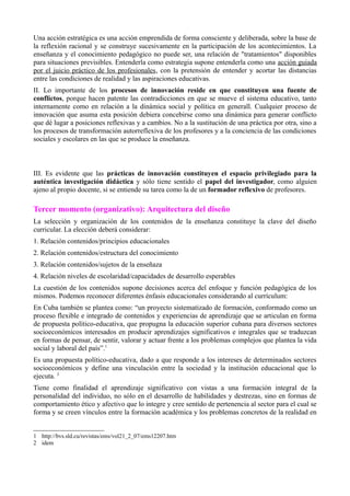Una acción estratégica es una acción emprendida de forma consciente y deliberada, sobre la base de
la reflexión racional y se construye sucesivamente en la participación de los acontecimientos. La
enseñanza y el conocimiento pedagógico no puede ser, una relación de "tratamientos" disponibles
para situaciones previsibles. Entenderla como estrategia supone entenderla como una acción guiada
por el juicio práctico de los profesionales, con la pretensión de entender y acortar las distancias
entre las condiciones de realidad y las aspiraciones educativas.
II. Lo importante de los procesos de innovación reside en que constituyen una fuente de
conflictos, porque hacen patente las contradicciones en que se mueve el sistema educativo, tanto
internamente como en relación a la dinámica social y política en generall. Cualquier proceso de
innovación que asuma esta posición debiera concebirse como una dinámica para generar conflicto
que dé lugar a posiciones reflexivas y a cambios. No a la sustitución de una práctica por otra, sino a
los procesos de transformación autorreflexiva de los profesores y a la conciencia de las condiciones
sociales y escolares en las que se produce la enseñanza.



III. Es evidente que las prácticas de innovación constituyen el espacio privilegiado para la
auténtica investigación didáctica y sólo tiene sentido el papel del investigador, como alguien
ajeno al propio docente, si se entiende su tarea como la de un formador reflexivo de profesores.

Tercer momento (organizativo): Arquitectura del diseño
La selección y organización de los contenidos de la enseñanza constituye la clave del diseño
curricular. La elección deberá considerar:
1. Relación contenidos/principios educacionales
2. Relación contenidos/estructura del conocimiento
3. Relación contenidos/sujetos de la enseñaza
4. Relación niveles de escolaridad/capacidades de desarrollo esperables
La cuestión de los contenidos supone decisiones acerca del enfoque y función pedagógica de los
mismos. Podemos reconocer diferentes énfasis educacionales considerando al currículum:
En Cuba también se plantea como: “un proyecto sistematizado de formación, conformado como un
proceso flexible e integrado de contenidos y experiencias de aprendizaje que se articulan en forma
de propuesta político-educativa, que propugna la educación superior cubana para diversos sectores
socioeconómicos interesados en producir aprendizajes significativos e integrales que se traduzcan
en formas de pensar, de sentir, valorar y actuar frente a los problemas complejos que plantea la vida
social y laboral del país”.1
Es una propuesta político-educativa, dado a que responde a los intereses de determinados sectores
socioeconómicos y define una vinculación entre la sociedad y la institución educacional que lo
ejecuta. 2
Tiene como finalidad el aprendizaje significativo con vistas a una formación integral de la
personalidad del individuo, no sólo en el desarrollo de habilidades y destrezas, sino en formas de
comportamiento ético y afectivo que lo integre y cree sentido de pertenencia al sector para el cual se
forma y se creen vínculos entre la formación académica y los problemas concretos de la realidad en


1 http://bvs.sld.cu/revistas/ems/vol21_2_07/ems12207.htm
2 idem
 