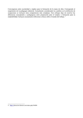 Convergencia entre escolaridad y empleo para la formación de la mano de obra. Corresponde al
surgimiento de la pedagogía industrial. Actualmente considerando los cambios en la definición de
ocupaciones se incluyen otras competencias más complejas. Este enfoque deja sin resolver las
diferencias conceptuales y pedagógicas entre preparación para el empleo o formación para la
empleabilidad. Incluyen escasamente reflexiones críticas sobre el mundo del trabajo. 4




4 Http://educacion.idoneos.com/index.php/364006
 