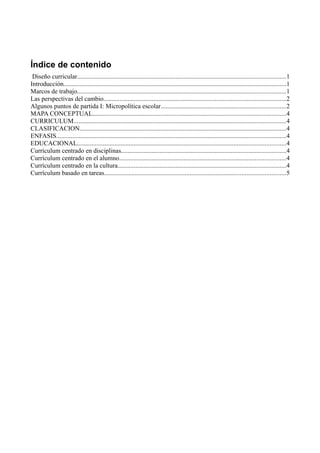 Índice de contenido
 Diseño curricular.................................................................................................................................1
Introducción..........................................................................................................................................1
Marcos de trabajo.................................................................................................................................1
Las perspectivas del cambio.................................................................................................................2
Algunos puntos de partida I: Micropolítica escolar.............................................................................2
MAPA CONCEPTUAL........................................................................................................................4
CURRICULUM...................................................................................................................................4
CLASIFICACION................................................................................................................................4
ENFASIS..............................................................................................................................................4
EDUCACIONAL.................................................................................................................................4
Currículum centrado en disciplinas......................................................................................................4
Currículum centrado en el alumno.......................................................................................................4
Currículum centrado en la cultura........................................................................................................4
Currículum basado en tareas................................................................................................................5
 