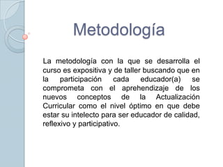 Metodología
La metodología con la que se desarrolla el
curso es expositiva y de taller buscando que en
la    participación     cada   educador(a)    se
comprometa con el aprehendizaje de los
nuevos conceptos de la Actualización
Curricular como el nivel óptimo en que debe
estar su intelecto para ser educador de calidad,
reflexivo y participativo.
 
