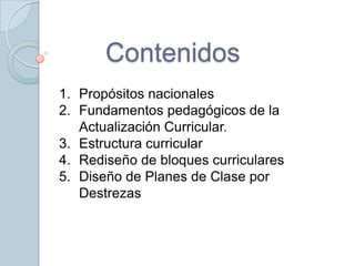 Contenidos
1. Propósitos nacionales
2. Fundamentos pedagógicos de la
   Actualización Curricular.
3. Estructura curricular
4. Rediseño de bloques curriculares
5. Diseño de Planes de Clase por
   Destrezas
 