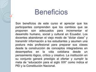 Beneficios
Son beneficios de este curso el apreciar que los
participantes comprenden que los cambios que se
proponen son adecuados para incrementar el
desarrollo humano, social y cultural en Ecuador. Los
docentes abandonan el viejo modo de “dictar clase” y
transmitir información a los estudiantes y asumen una
postura más profesional para preparar sus clases
desde la construcción de conceptos integradores en
desempeños en la vida cotidiana desde un
pensamiento lógico, crítico y creativo. La institución en
su conjunto ganará prestigio al ofertar y cumplir la
meta de “educación para el siglo XXI” como indica el
PEI y la Constitución Nacional.
 