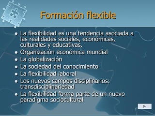 Formación flexible
 La flexibilidad es una tendencia asociada a
las realidades sociales, económicas,
culturales y educativas.
 Organización económica mundial
 La globalización
 La sociedad del conocimiento
 La flexibilidad laboral
 Los nuevos campos disciplinarios:
transdisciplinariedad
 La flexibilidad forma parte de un nuevo
paradigma sociocultural
 