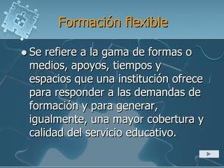 Formación flexible
 Se refiere a la gama de formas o
medios, apoyos, tiempos y
espacios que una institución ofrece
para responder a las demandas de
formación y para generar,
igualmente, una mayor cobertura y
calidad del servicio educativo.
 