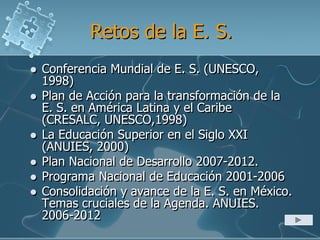 Retos de la E. S.
 Conferencia Mundial de E. S. (UNESCO,
1998)
 Plan de Acción para la transformación de la
E. S. en América Latina y el Caribe
(CRESALC, UNESCO,1998)
 La Educación Superior en el Siglo XXI
(ANUIES, 2000)
 Plan Nacional de Desarrollo 2007-2012.
 Programa Nacional de Educación 2001-2006
 Consolidación y avance de la E. S. en México.
Temas cruciales de la Agenda. ANUIES.
2006-2012
 