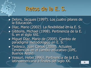 Retos de la E. S.
 Delors, Jacques (1997). Los cuatro pilares de
la Educación.
 Díaz, Mario (2002). La flexibilidad en la E. S.
 Gibbons, Michael (1998). Pertinencia de la E.
S. en el siglo XXI.
 Miguel Díaz, Mario de (2005). Cambio de
paradigma metodológico en E. S.
 Tedesco, Juan Carlos (2000). Actuales
Tendencias en el cambio educativo (IIPE,
Buenos Aires).
 Vessuri, Hebe(1996). Pertinencia de la E.S.
latinoamericana a finales del siglo XX.
 
