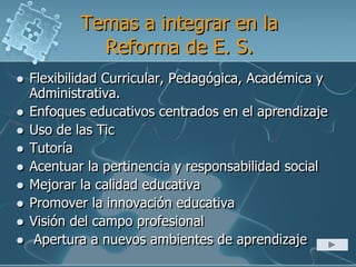 Temas a integrar en la
Reforma de E. S.
 Flexibilidad Curricular, Pedagógica, Académica y
Administrativa.
 Enfoques educativos centrados en el aprendizaje
 Uso de las Tic
 Tutoría
 Acentuar la pertinencia y responsabilidad social
 Mejorar la calidad educativa
 Promover la innovación educativa
 Visión del campo profesional
 Apertura a nuevos ambientes de aprendizaje
 