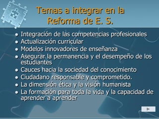 Temas a integrar en la
Reforma de E. S.
 Integración de las competencias profesionales
 Actualización curricular
 Modelos innovadores de enseñanza
 Asegurar la permanencia y el desempeño de los
estudiantes
 Cauces hacia la sociedad del conocimiento
 Ciudadano responsable y comprometido.
 La dimensión ética y la visión humanista
 La formación para toda la vida y la capacidad de
aprender a aprender
 