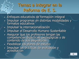 Temas a integrar en la
Reforma de E. S.
• Enfoques educativos de formación integral
• Impulsar programas en distintas modalidades y
formatos educativos
• Impulsar la internacionalización
• Impulsar el Desarrollo Humano Sustentable
• Asegurar que los profesores tengan las
competencias didácticas, pedagógicas y de
contenido de sus asignaturas.
• Flexibilizar los planes de estudio
• Impulsar las prácticas de evaluación y
acreditación
 