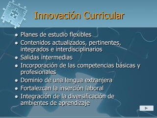 Innovación Curricular
 Planes de estudio flexibles
 Contenidos actualizados, pertinentes,
integrados e interdisciplinarios
 Salidas intermedias
 Incorporación de las competencias básicas y
profesionales
 Dominio de una lengua extranjera
 Fortalezcan la inserción laboral
 Integración de la diversificación de
ambientes de aprendizaje
 