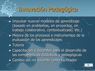 Innovación Pedagógica
 Impulsar nuevos modelos de aprendizaje
(basado en problemas, en proyectos, en
trabajo colaborativo, contextualizado, etc.)
 Mejora de los procesos e instrumentos de la
evaluación de los aprendizajes
 Tutoría
 Capacitación a docentes para el desarrollo de
las competencias didácticas y pedagógicas
 Cambio del rol docente como facilitador
 